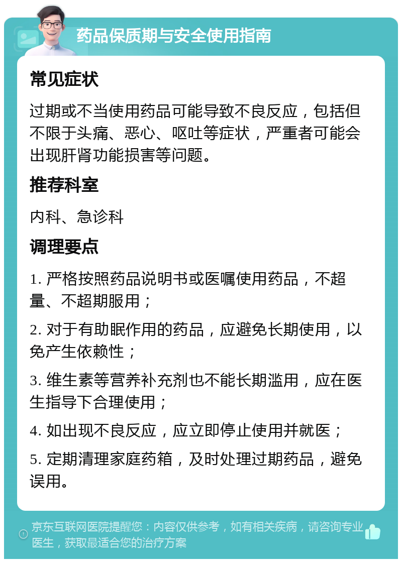 药品保质期与安全使用指南 常见症状 过期或不当使用药品可能导致不良反应，包括但不限于头痛、恶心、呕吐等症状，严重者可能会出现肝肾功能损害等问题。 推荐科室 内科、急诊科 调理要点 1. 严格按照药品说明书或医嘱使用药品，不超量、不超期服用； 2. 对于有助眠作用的药品，应避免长期使用，以免产生依赖性； 3. 维生素等营养补充剂也不能长期滥用，应在医生指导下合理使用； 4. 如出现不良反应，应立即停止使用并就医； 5. 定期清理家庭药箱，及时处理过期药品，避免误用。