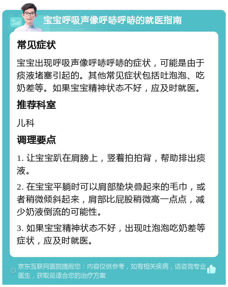 宝宝呼吸声像呼哧呼哧的就医指南 常见症状 宝宝出现呼吸声像呼哧呼哧的症状，可能是由于痰液堵塞引起的。其他常见症状包括吐泡泡、吃奶差等。如果宝宝精神状态不好，应及时就医。 推荐科室 儿科 调理要点 1. 让宝宝趴在肩膀上，竖着拍拍背，帮助排出痰液。 2. 在宝宝平躺时可以肩部垫块叠起来的毛巾，或者稍微倾斜起来，肩部比屁股稍微高一点点，减少奶液倒流的可能性。 3. 如果宝宝精神状态不好，出现吐泡泡吃奶差等症状，应及时就医。