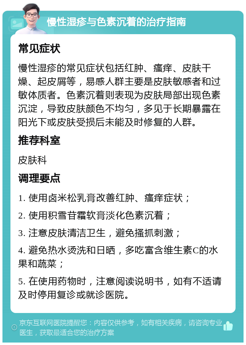 慢性湿疹与色素沉着的治疗指南 常见症状 慢性湿疹的常见症状包括红肿、瘙痒、皮肤干燥、起皮屑等，易感人群主要是皮肤敏感者和过敏体质者。色素沉着则表现为皮肤局部出现色素沉淀，导致皮肤颜色不均匀，多见于长期暴露在阳光下或皮肤受损后未能及时修复的人群。 推荐科室 皮肤科 调理要点 1. 使用卤米松乳膏改善红肿、瘙痒症状； 2. 使用积雪苷霜软膏淡化色素沉着； 3. 注意皮肤清洁卫生，避免搔抓刺激； 4. 避免热水烫洗和日晒，多吃富含维生素C的水果和蔬菜； 5. 在使用药物时，注意阅读说明书，如有不适请及时停用复诊或就诊医院。