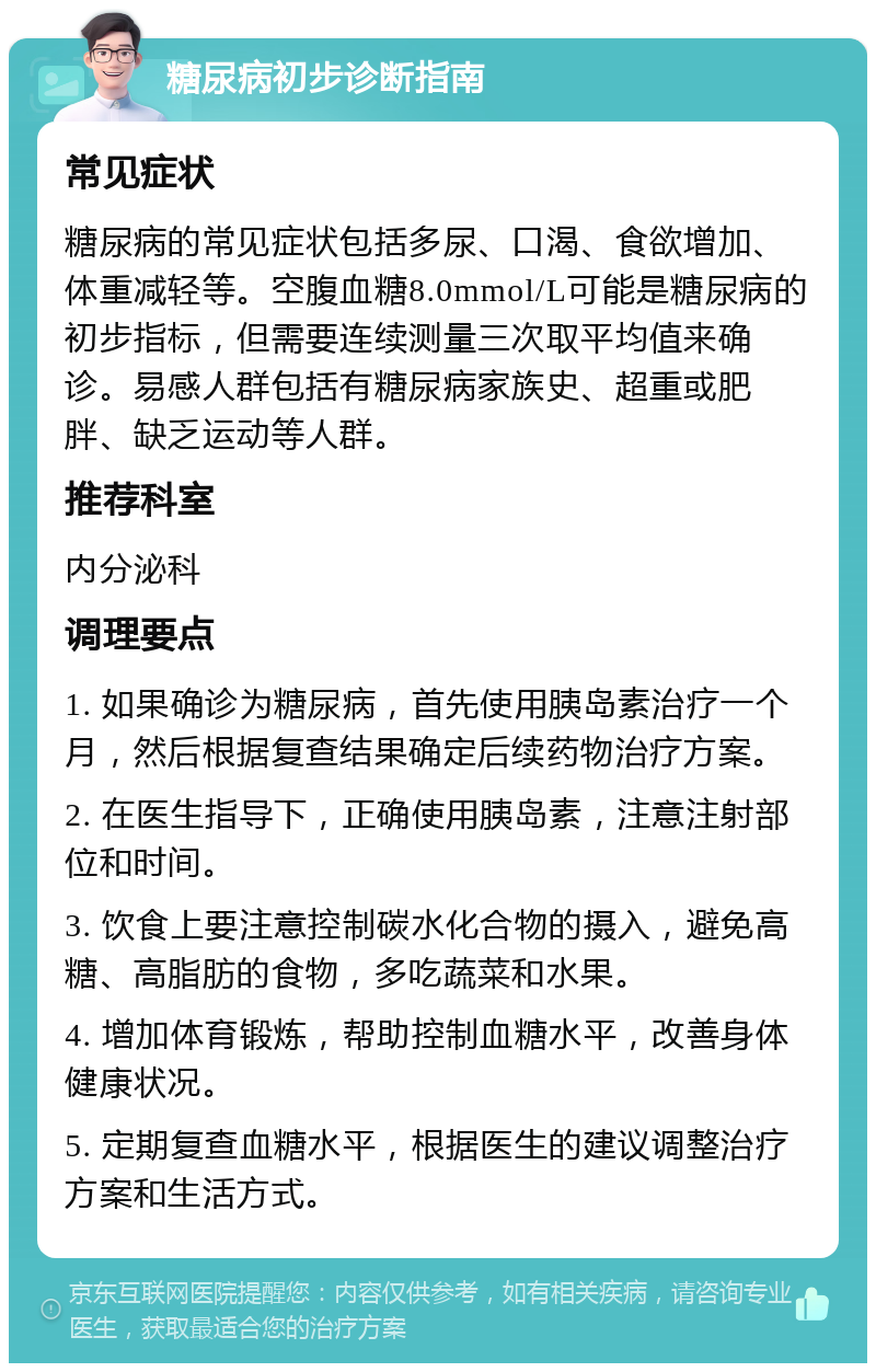 糖尿病初步诊断指南 常见症状 糖尿病的常见症状包括多尿、口渴、食欲增加、体重减轻等。空腹血糖8.0mmol/L可能是糖尿病的初步指标，但需要连续测量三次取平均值来确诊。易感人群包括有糖尿病家族史、超重或肥胖、缺乏运动等人群。 推荐科室 内分泌科 调理要点 1. 如果确诊为糖尿病，首先使用胰岛素治疗一个月，然后根据复查结果确定后续药物治疗方案。 2. 在医生指导下，正确使用胰岛素，注意注射部位和时间。 3. 饮食上要注意控制碳水化合物的摄入，避免高糖、高脂肪的食物，多吃蔬菜和水果。 4. 增加体育锻炼，帮助控制血糖水平，改善身体健康状况。 5. 定期复查血糖水平，根据医生的建议调整治疗方案和生活方式。