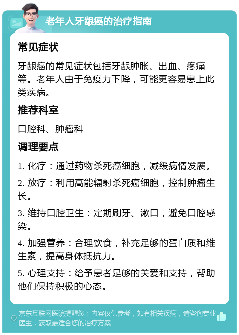 老年人牙龈癌的治疗指南 常见症状 牙龈癌的常见症状包括牙龈肿胀、出血、疼痛等。老年人由于免疫力下降，可能更容易患上此类疾病。 推荐科室 口腔科、肿瘤科 调理要点 1. 化疗：通过药物杀死癌细胞，减缓病情发展。 2. 放疗：利用高能辐射杀死癌细胞，控制肿瘤生长。 3. 维持口腔卫生：定期刷牙、漱口，避免口腔感染。 4. 加强营养：合理饮食，补充足够的蛋白质和维生素，提高身体抵抗力。 5. 心理支持：给予患者足够的关爱和支持，帮助他们保持积极的心态。