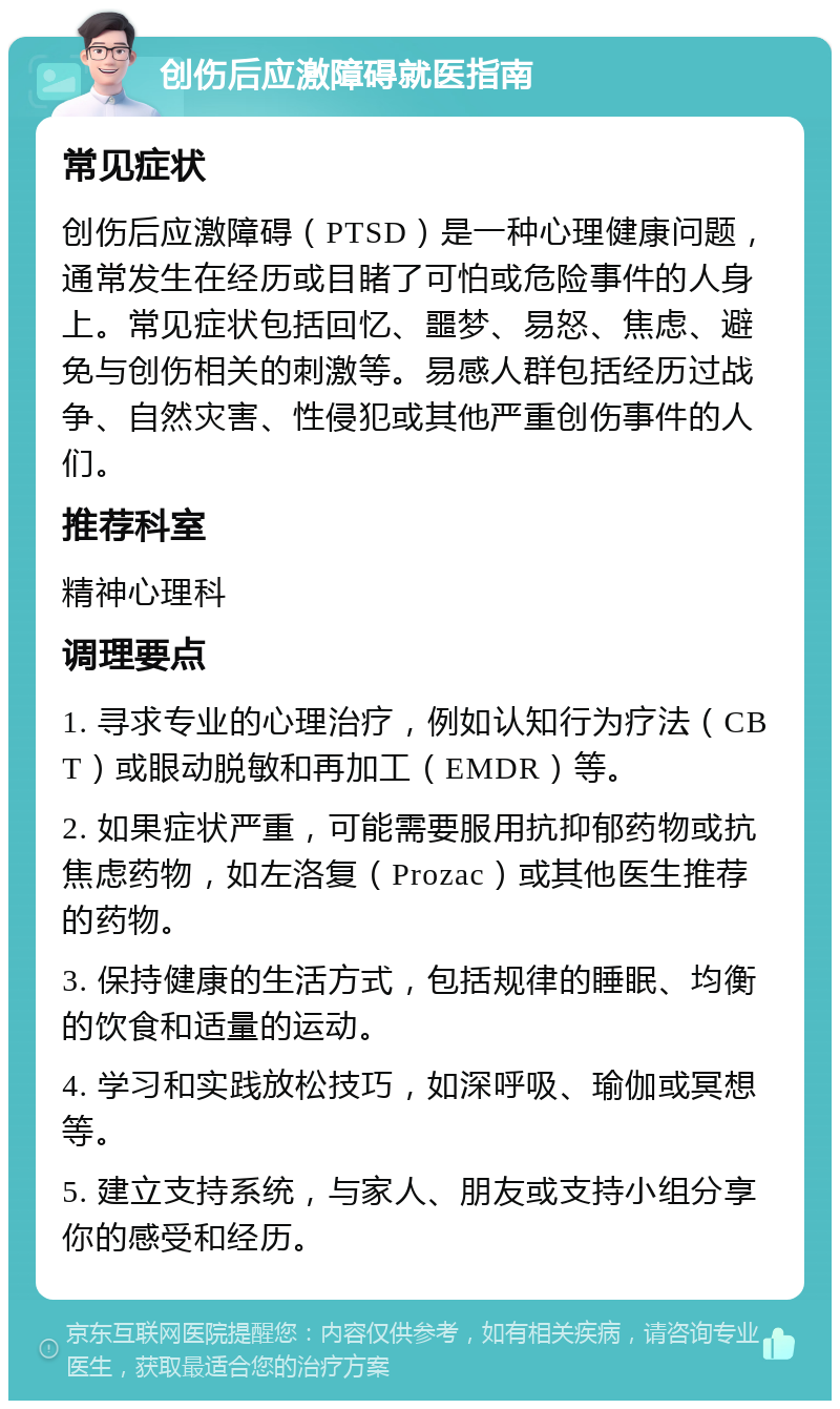 创伤后应激障碍就医指南 常见症状 创伤后应激障碍（PTSD）是一种心理健康问题，通常发生在经历或目睹了可怕或危险事件的人身上。常见症状包括回忆、噩梦、易怒、焦虑、避免与创伤相关的刺激等。易感人群包括经历过战争、自然灾害、性侵犯或其他严重创伤事件的人们。 推荐科室 精神心理科 调理要点 1. 寻求专业的心理治疗，例如认知行为疗法（CBT）或眼动脱敏和再加工（EMDR）等。 2. 如果症状严重，可能需要服用抗抑郁药物或抗焦虑药物，如左洛复（Prozac）或其他医生推荐的药物。 3. 保持健康的生活方式，包括规律的睡眠、均衡的饮食和适量的运动。 4. 学习和实践放松技巧，如深呼吸、瑜伽或冥想等。 5. 建立支持系统，与家人、朋友或支持小组分享你的感受和经历。