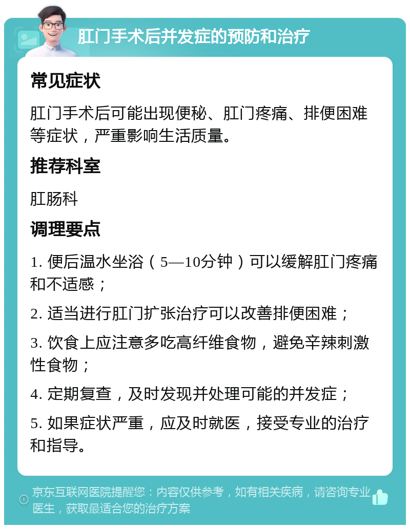 肛门手术后并发症的预防和治疗 常见症状 肛门手术后可能出现便秘、肛门疼痛、排便困难等症状，严重影响生活质量。 推荐科室 肛肠科 调理要点 1. 便后温水坐浴（5—10分钟）可以缓解肛门疼痛和不适感； 2. 适当进行肛门扩张治疗可以改善排便困难； 3. 饮食上应注意多吃高纤维食物，避免辛辣刺激性食物； 4. 定期复查，及时发现并处理可能的并发症； 5. 如果症状严重，应及时就医，接受专业的治疗和指导。