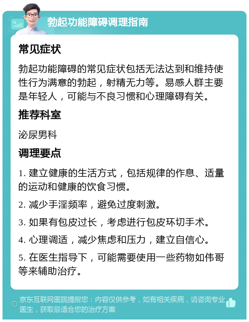 勃起功能障碍调理指南 常见症状 勃起功能障碍的常见症状包括无法达到和维持使性行为满意的勃起，射精无力等。易感人群主要是年轻人，可能与不良习惯和心理障碍有关。 推荐科室 泌尿男科 调理要点 1. 建立健康的生活方式，包括规律的作息、适量的运动和健康的饮食习惯。 2. 减少手淫频率，避免过度刺激。 3. 如果有包皮过长，考虑进行包皮环切手术。 4. 心理调适，减少焦虑和压力，建立自信心。 5. 在医生指导下，可能需要使用一些药物如伟哥等来辅助治疗。