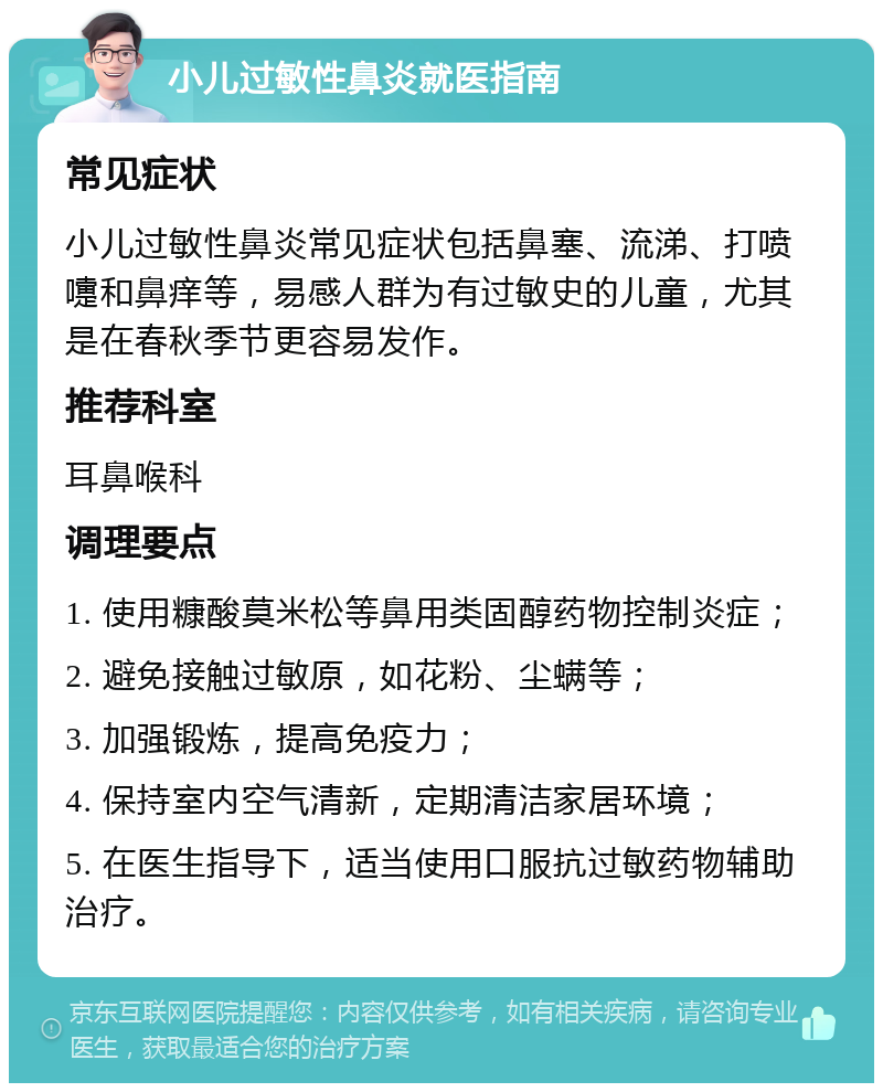 小儿过敏性鼻炎就医指南 常见症状 小儿过敏性鼻炎常见症状包括鼻塞、流涕、打喷嚏和鼻痒等，易感人群为有过敏史的儿童，尤其是在春秋季节更容易发作。 推荐科室 耳鼻喉科 调理要点 1. 使用糠酸莫米松等鼻用类固醇药物控制炎症； 2. 避免接触过敏原，如花粉、尘螨等； 3. 加强锻炼，提高免疫力； 4. 保持室内空气清新，定期清洁家居环境； 5. 在医生指导下，适当使用口服抗过敏药物辅助治疗。