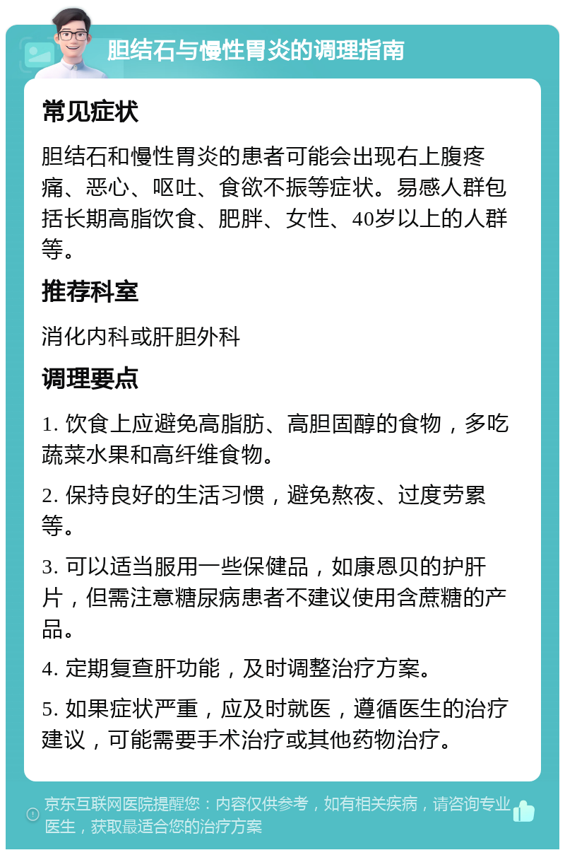 胆结石与慢性胃炎的调理指南 常见症状 胆结石和慢性胃炎的患者可能会出现右上腹疼痛、恶心、呕吐、食欲不振等症状。易感人群包括长期高脂饮食、肥胖、女性、40岁以上的人群等。 推荐科室 消化内科或肝胆外科 调理要点 1. 饮食上应避免高脂肪、高胆固醇的食物，多吃蔬菜水果和高纤维食物。 2. 保持良好的生活习惯，避免熬夜、过度劳累等。 3. 可以适当服用一些保健品，如康恩贝的护肝片，但需注意糖尿病患者不建议使用含蔗糖的产品。 4. 定期复查肝功能，及时调整治疗方案。 5. 如果症状严重，应及时就医，遵循医生的治疗建议，可能需要手术治疗或其他药物治疗。