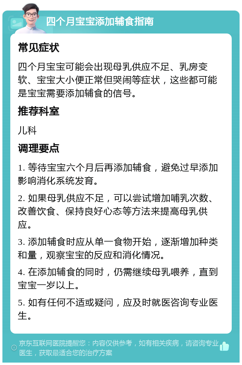 四个月宝宝添加辅食指南 常见症状 四个月宝宝可能会出现母乳供应不足、乳房变软、宝宝大小便正常但哭闹等症状，这些都可能是宝宝需要添加辅食的信号。 推荐科室 儿科 调理要点 1. 等待宝宝六个月后再添加辅食，避免过早添加影响消化系统发育。 2. 如果母乳供应不足，可以尝试增加哺乳次数、改善饮食、保持良好心态等方法来提高母乳供应。 3. 添加辅食时应从单一食物开始，逐渐增加种类和量，观察宝宝的反应和消化情况。 4. 在添加辅食的同时，仍需继续母乳喂养，直到宝宝一岁以上。 5. 如有任何不适或疑问，应及时就医咨询专业医生。