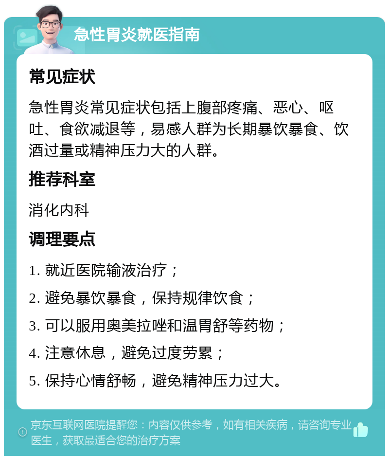 急性胃炎就医指南 常见症状 急性胃炎常见症状包括上腹部疼痛、恶心、呕吐、食欲减退等，易感人群为长期暴饮暴食、饮酒过量或精神压力大的人群。 推荐科室 消化内科 调理要点 1. 就近医院输液治疗； 2. 避免暴饮暴食，保持规律饮食； 3. 可以服用奥美拉唑和温胃舒等药物； 4. 注意休息，避免过度劳累； 5. 保持心情舒畅，避免精神压力过大。