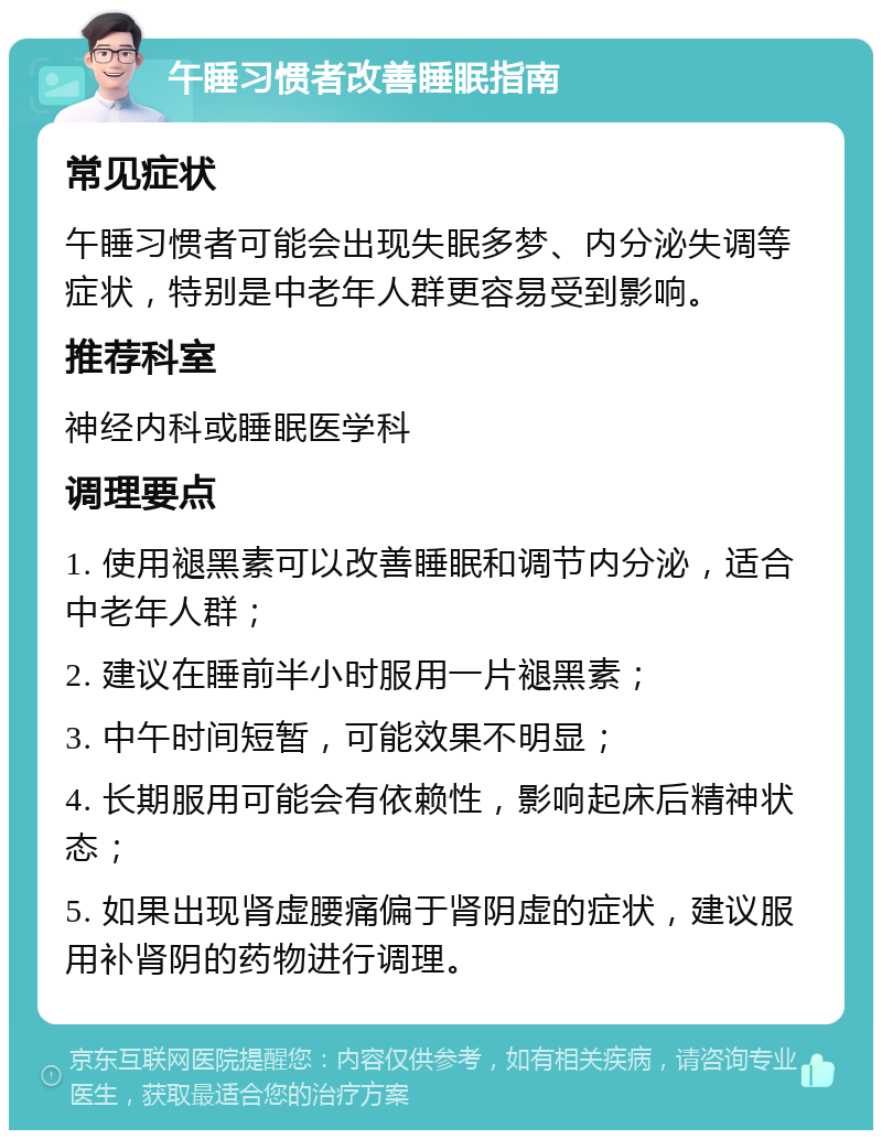 午睡习惯者改善睡眠指南 常见症状 午睡习惯者可能会出现失眠多梦、内分泌失调等症状，特别是中老年人群更容易受到影响。 推荐科室 神经内科或睡眠医学科 调理要点 1. 使用褪黑素可以改善睡眠和调节内分泌，适合中老年人群； 2. 建议在睡前半小时服用一片褪黑素； 3. 中午时间短暂，可能效果不明显； 4. 长期服用可能会有依赖性，影响起床后精神状态； 5. 如果出现肾虚腰痛偏于肾阴虚的症状，建议服用补肾阴的药物进行调理。