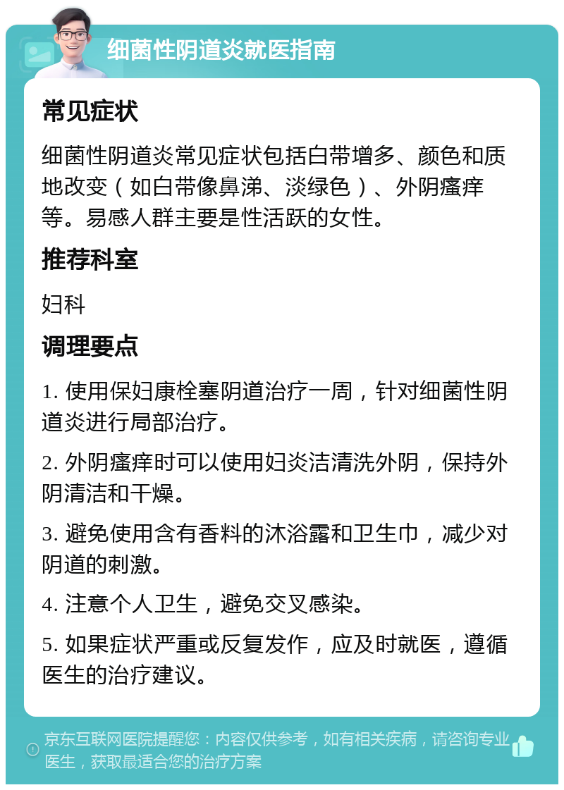 细菌性阴道炎就医指南 常见症状 细菌性阴道炎常见症状包括白带增多、颜色和质地改变（如白带像鼻涕、淡绿色）、外阴瘙痒等。易感人群主要是性活跃的女性。 推荐科室 妇科 调理要点 1. 使用保妇康栓塞阴道治疗一周，针对细菌性阴道炎进行局部治疗。 2. 外阴瘙痒时可以使用妇炎洁清洗外阴，保持外阴清洁和干燥。 3. 避免使用含有香料的沐浴露和卫生巾，减少对阴道的刺激。 4. 注意个人卫生，避免交叉感染。 5. 如果症状严重或反复发作，应及时就医，遵循医生的治疗建议。