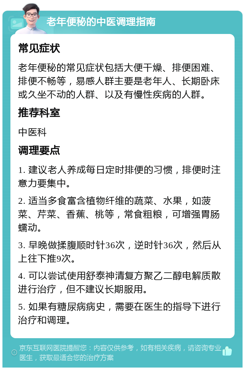 老年便秘的中医调理指南 常见症状 老年便秘的常见症状包括大便干燥、排便困难、排便不畅等，易感人群主要是老年人、长期卧床或久坐不动的人群、以及有慢性疾病的人群。 推荐科室 中医科 调理要点 1. 建议老人养成每日定时排便的习惯，排便时注意力要集中。 2. 适当多食富含植物纤维的蔬菜、水果，如菠菜、芹菜、香蕉、桃等，常食粗粮，可增强胃肠蠕动。 3. 早晚做揉腹顺时针36次，逆时针36次，然后从上往下推9次。 4. 可以尝试使用舒泰神清复方聚乙二醇电解质散进行治疗，但不建议长期服用。 5. 如果有糖尿病病史，需要在医生的指导下进行治疗和调理。