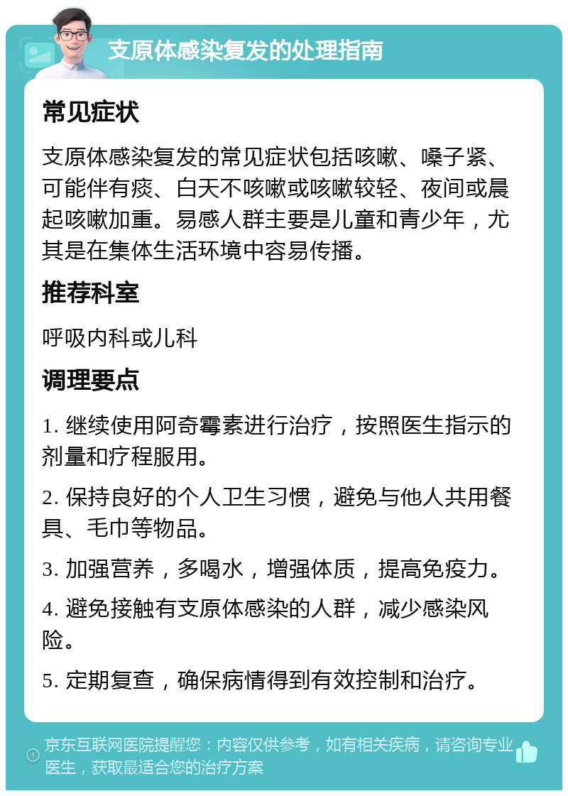 支原体感染复发的处理指南 常见症状 支原体感染复发的常见症状包括咳嗽、嗓子紧、可能伴有痰、白天不咳嗽或咳嗽较轻、夜间或晨起咳嗽加重。易感人群主要是儿童和青少年，尤其是在集体生活环境中容易传播。 推荐科室 呼吸内科或儿科 调理要点 1. 继续使用阿奇霉素进行治疗，按照医生指示的剂量和疗程服用。 2. 保持良好的个人卫生习惯，避免与他人共用餐具、毛巾等物品。 3. 加强营养，多喝水，增强体质，提高免疫力。 4. 避免接触有支原体感染的人群，减少感染风险。 5. 定期复查，确保病情得到有效控制和治疗。