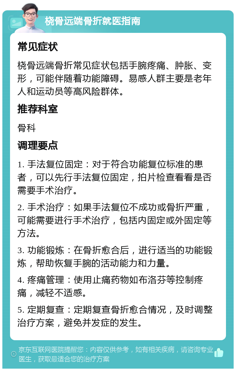 桡骨远端骨折就医指南 常见症状 桡骨远端骨折常见症状包括手腕疼痛、肿胀、变形，可能伴随着功能障碍。易感人群主要是老年人和运动员等高风险群体。 推荐科室 骨科 调理要点 1. 手法复位固定：对于符合功能复位标准的患者，可以先行手法复位固定，拍片检查看看是否需要手术治疗。 2. 手术治疗：如果手法复位不成功或骨折严重，可能需要进行手术治疗，包括内固定或外固定等方法。 3. 功能锻炼：在骨折愈合后，进行适当的功能锻炼，帮助恢复手腕的活动能力和力量。 4. 疼痛管理：使用止痛药物如布洛芬等控制疼痛，减轻不适感。 5. 定期复查：定期复查骨折愈合情况，及时调整治疗方案，避免并发症的发生。