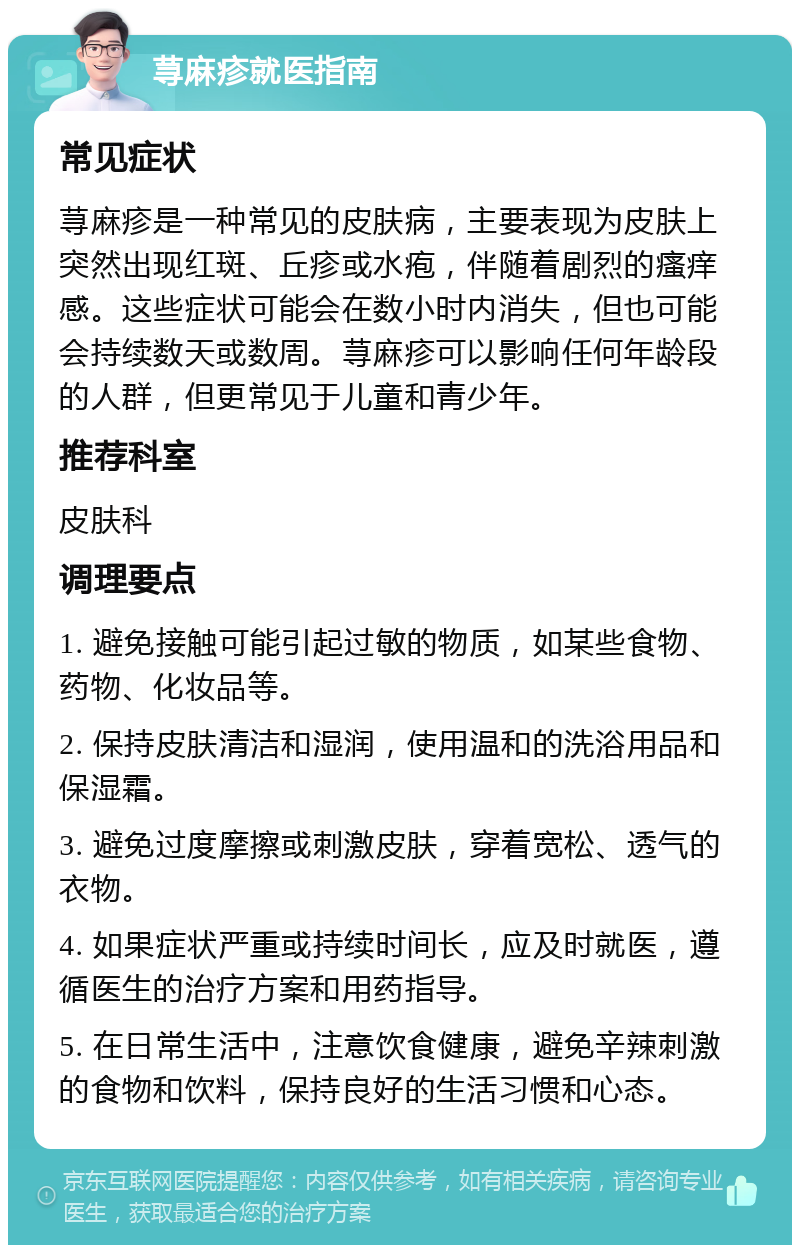 荨麻疹就医指南 常见症状 荨麻疹是一种常见的皮肤病，主要表现为皮肤上突然出现红斑、丘疹或水疱，伴随着剧烈的瘙痒感。这些症状可能会在数小时内消失，但也可能会持续数天或数周。荨麻疹可以影响任何年龄段的人群，但更常见于儿童和青少年。 推荐科室 皮肤科 调理要点 1. 避免接触可能引起过敏的物质，如某些食物、药物、化妆品等。 2. 保持皮肤清洁和湿润，使用温和的洗浴用品和保湿霜。 3. 避免过度摩擦或刺激皮肤，穿着宽松、透气的衣物。 4. 如果症状严重或持续时间长，应及时就医，遵循医生的治疗方案和用药指导。 5. 在日常生活中，注意饮食健康，避免辛辣刺激的食物和饮料，保持良好的生活习惯和心态。