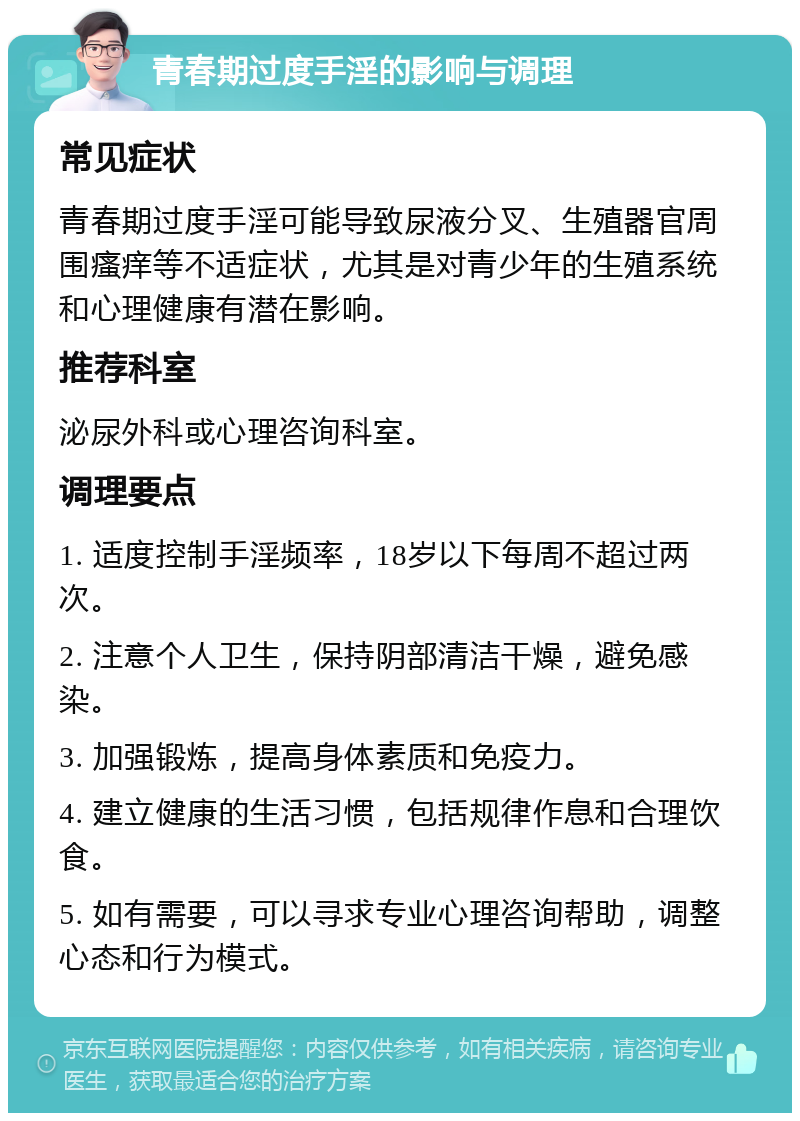 青春期过度手淫的影响与调理 常见症状 青春期过度手淫可能导致尿液分叉、生殖器官周围瘙痒等不适症状，尤其是对青少年的生殖系统和心理健康有潜在影响。 推荐科室 泌尿外科或心理咨询科室。 调理要点 1. 适度控制手淫频率，18岁以下每周不超过两次。 2. 注意个人卫生，保持阴部清洁干燥，避免感染。 3. 加强锻炼，提高身体素质和免疫力。 4. 建立健康的生活习惯，包括规律作息和合理饮食。 5. 如有需要，可以寻求专业心理咨询帮助，调整心态和行为模式。