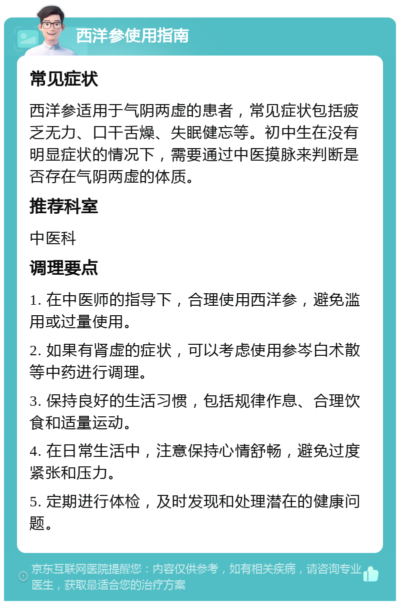 西洋参使用指南 常见症状 西洋参适用于气阴两虚的患者，常见症状包括疲乏无力、口干舌燥、失眠健忘等。初中生在没有明显症状的情况下，需要通过中医摸脉来判断是否存在气阴两虚的体质。 推荐科室 中医科 调理要点 1. 在中医师的指导下，合理使用西洋参，避免滥用或过量使用。 2. 如果有肾虚的症状，可以考虑使用参岑白术散等中药进行调理。 3. 保持良好的生活习惯，包括规律作息、合理饮食和适量运动。 4. 在日常生活中，注意保持心情舒畅，避免过度紧张和压力。 5. 定期进行体检，及时发现和处理潜在的健康问题。