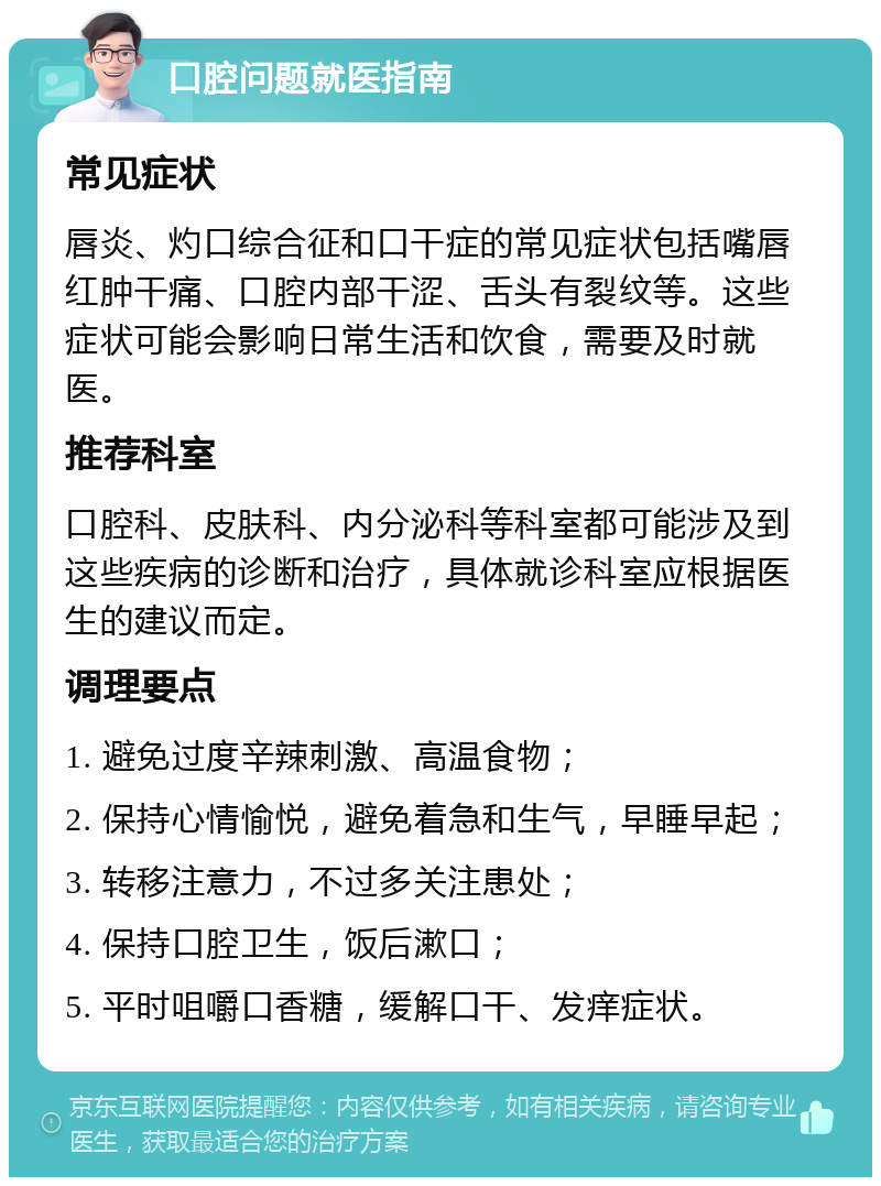 口腔问题就医指南 常见症状 唇炎、灼口综合征和口干症的常见症状包括嘴唇红肿干痛、口腔内部干涩、舌头有裂纹等。这些症状可能会影响日常生活和饮食，需要及时就医。 推荐科室 口腔科、皮肤科、内分泌科等科室都可能涉及到这些疾病的诊断和治疗，具体就诊科室应根据医生的建议而定。 调理要点 1. 避免过度辛辣刺激、高温食物； 2. 保持心情愉悦，避免着急和生气，早睡早起； 3. 转移注意力，不过多关注患处； 4. 保持口腔卫生，饭后漱口； 5. 平时咀嚼口香糖，缓解口干、发痒症状。