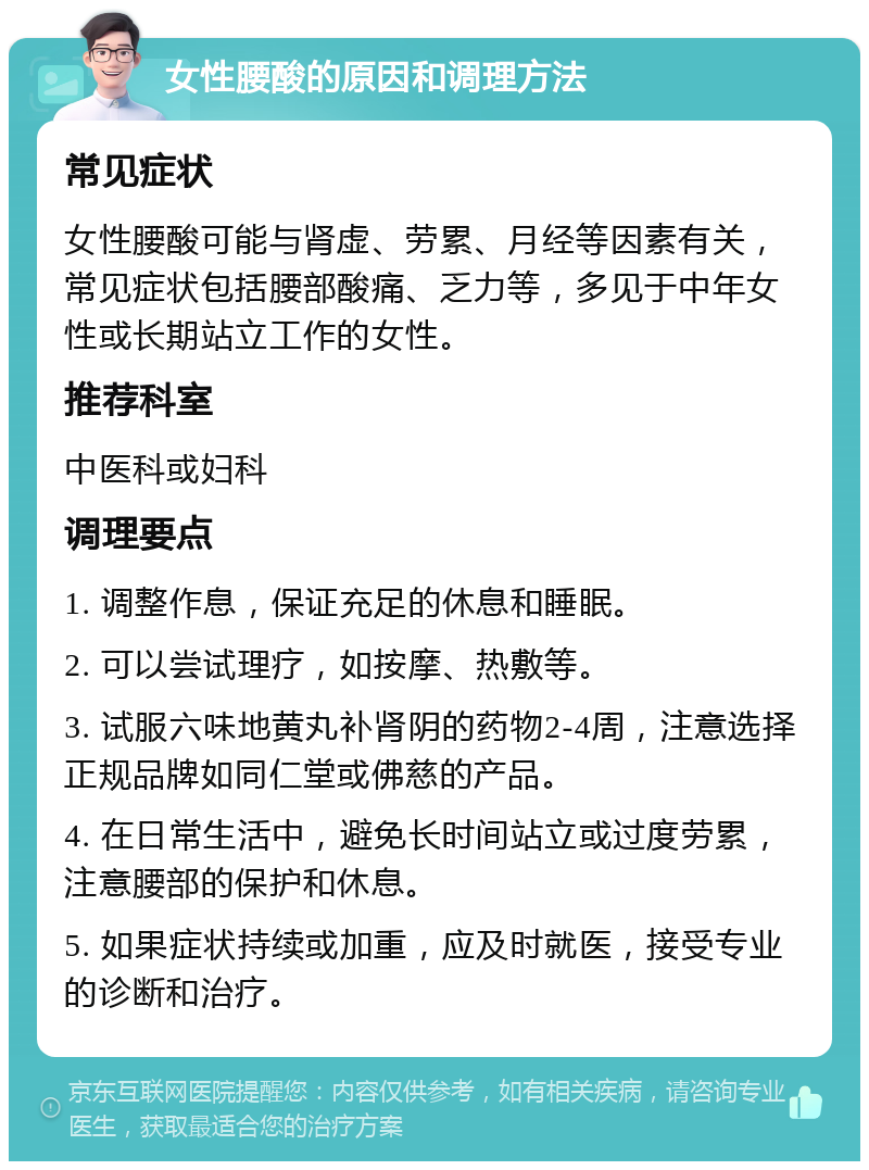 女性腰酸的原因和调理方法 常见症状 女性腰酸可能与肾虚、劳累、月经等因素有关，常见症状包括腰部酸痛、乏力等，多见于中年女性或长期站立工作的女性。 推荐科室 中医科或妇科 调理要点 1. 调整作息，保证充足的休息和睡眠。 2. 可以尝试理疗，如按摩、热敷等。 3. 试服六味地黄丸补肾阴的药物2-4周，注意选择正规品牌如同仁堂或佛慈的产品。 4. 在日常生活中，避免长时间站立或过度劳累，注意腰部的保护和休息。 5. 如果症状持续或加重，应及时就医，接受专业的诊断和治疗。