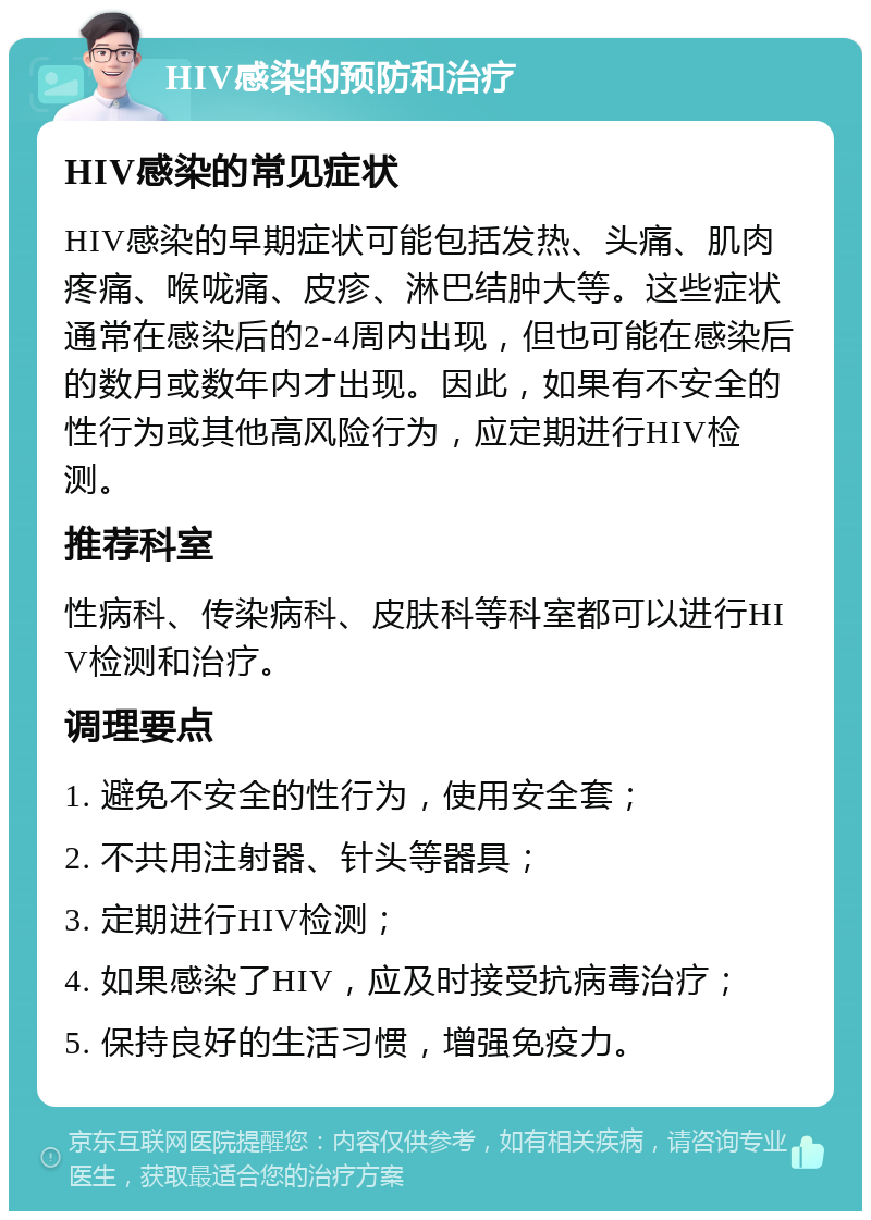 HIV感染的预防和治疗 HIV感染的常见症状 HIV感染的早期症状可能包括发热、头痛、肌肉疼痛、喉咙痛、皮疹、淋巴结肿大等。这些症状通常在感染后的2-4周内出现，但也可能在感染后的数月或数年内才出现。因此，如果有不安全的性行为或其他高风险行为，应定期进行HIV检测。 推荐科室 性病科、传染病科、皮肤科等科室都可以进行HIV检测和治疗。 调理要点 1. 避免不安全的性行为，使用安全套； 2. 不共用注射器、针头等器具； 3. 定期进行HIV检测； 4. 如果感染了HIV，应及时接受抗病毒治疗； 5. 保持良好的生活习惯，增强免疫力。