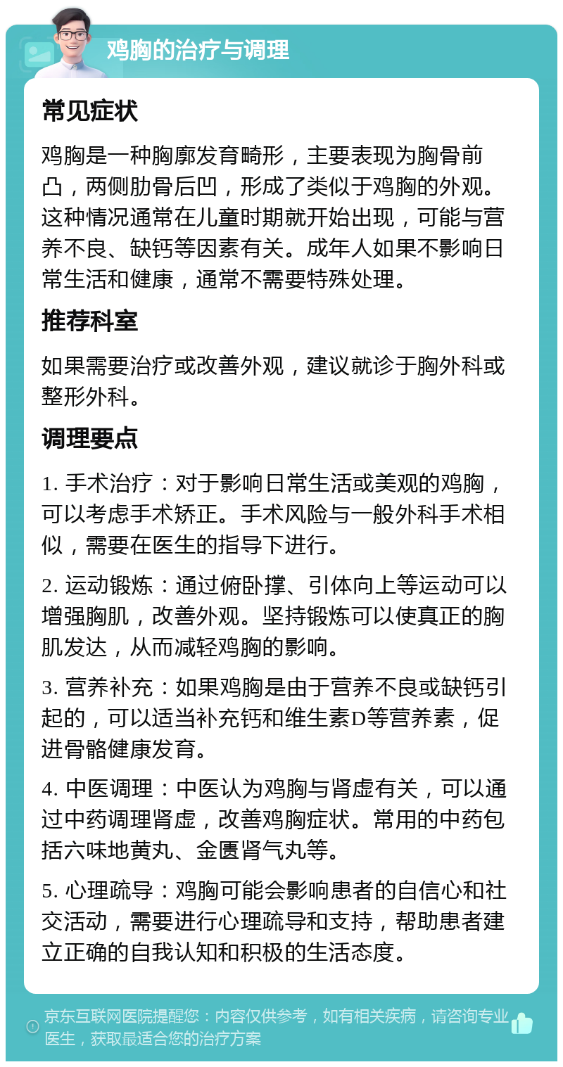 鸡胸的治疗与调理 常见症状 鸡胸是一种胸廓发育畸形，主要表现为胸骨前凸，两侧肋骨后凹，形成了类似于鸡胸的外观。这种情况通常在儿童时期就开始出现，可能与营养不良、缺钙等因素有关。成年人如果不影响日常生活和健康，通常不需要特殊处理。 推荐科室 如果需要治疗或改善外观，建议就诊于胸外科或整形外科。 调理要点 1. 手术治疗：对于影响日常生活或美观的鸡胸，可以考虑手术矫正。手术风险与一般外科手术相似，需要在医生的指导下进行。 2. 运动锻炼：通过俯卧撑、引体向上等运动可以增强胸肌，改善外观。坚持锻炼可以使真正的胸肌发达，从而减轻鸡胸的影响。 3. 营养补充：如果鸡胸是由于营养不良或缺钙引起的，可以适当补充钙和维生素D等营养素，促进骨骼健康发育。 4. 中医调理：中医认为鸡胸与肾虚有关，可以通过中药调理肾虚，改善鸡胸症状。常用的中药包括六味地黄丸、金匮肾气丸等。 5. 心理疏导：鸡胸可能会影响患者的自信心和社交活动，需要进行心理疏导和支持，帮助患者建立正确的自我认知和积极的生活态度。