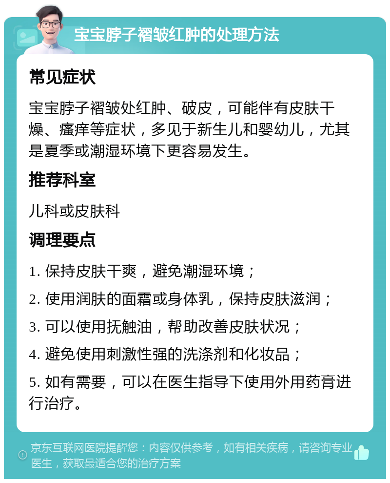 宝宝脖子褶皱红肿的处理方法 常见症状 宝宝脖子褶皱处红肿、破皮，可能伴有皮肤干燥、瘙痒等症状，多见于新生儿和婴幼儿，尤其是夏季或潮湿环境下更容易发生。 推荐科室 儿科或皮肤科 调理要点 1. 保持皮肤干爽，避免潮湿环境； 2. 使用润肤的面霜或身体乳，保持皮肤滋润； 3. 可以使用抚触油，帮助改善皮肤状况； 4. 避免使用刺激性强的洗涤剂和化妆品； 5. 如有需要，可以在医生指导下使用外用药膏进行治疗。