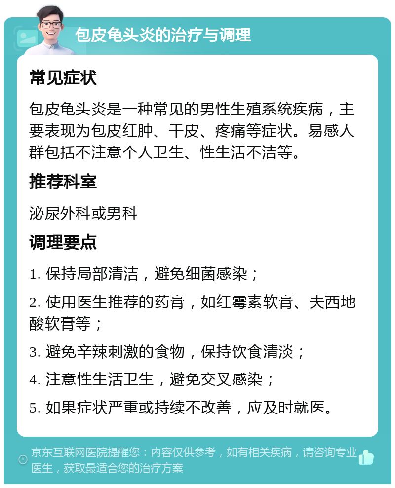 包皮龟头炎的治疗与调理 常见症状 包皮龟头炎是一种常见的男性生殖系统疾病，主要表现为包皮红肿、干皮、疼痛等症状。易感人群包括不注意个人卫生、性生活不洁等。 推荐科室 泌尿外科或男科 调理要点 1. 保持局部清洁，避免细菌感染； 2. 使用医生推荐的药膏，如红霉素软膏、夫西地酸软膏等； 3. 避免辛辣刺激的食物，保持饮食清淡； 4. 注意性生活卫生，避免交叉感染； 5. 如果症状严重或持续不改善，应及时就医。