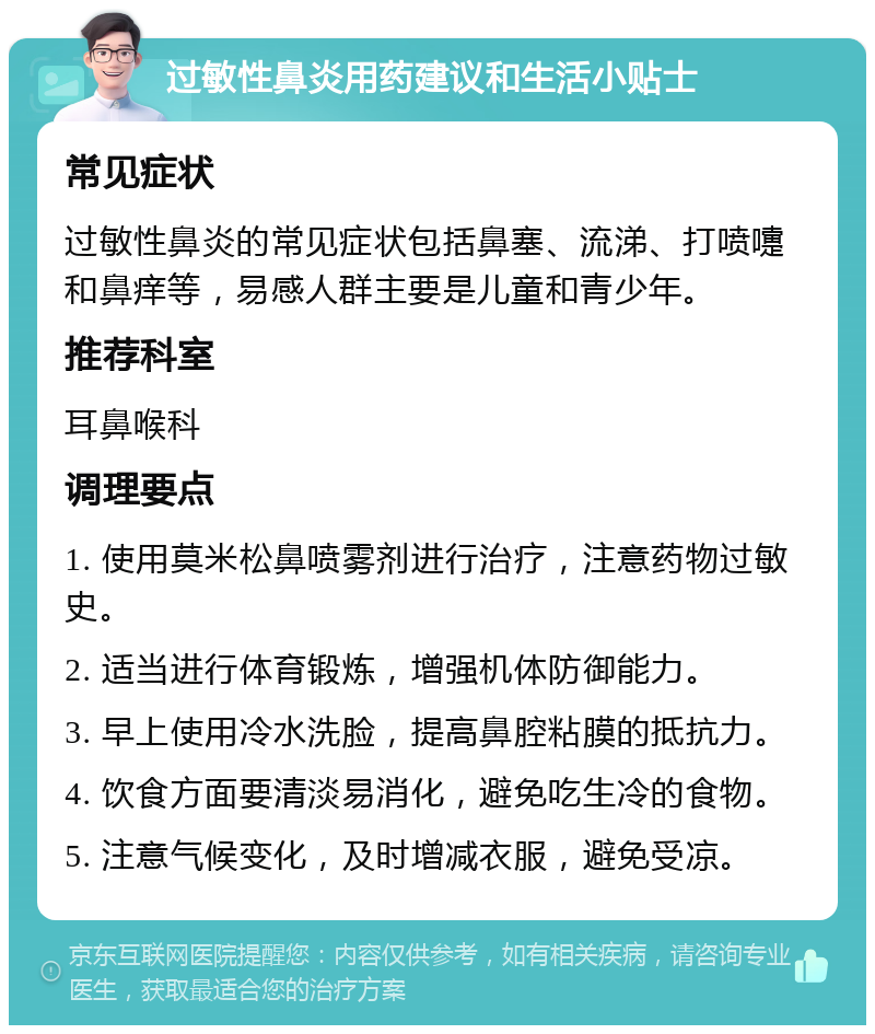 过敏性鼻炎用药建议和生活小贴士 常见症状 过敏性鼻炎的常见症状包括鼻塞、流涕、打喷嚏和鼻痒等，易感人群主要是儿童和青少年。 推荐科室 耳鼻喉科 调理要点 1. 使用莫米松鼻喷雾剂进行治疗，注意药物过敏史。 2. 适当进行体育锻炼，增强机体防御能力。 3. 早上使用冷水洗脸，提高鼻腔粘膜的抵抗力。 4. 饮食方面要清淡易消化，避免吃生冷的食物。 5. 注意气候变化，及时增减衣服，避免受凉。