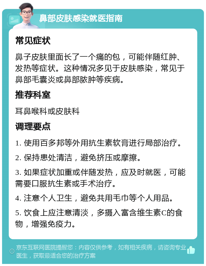 鼻部皮肤感染就医指南 常见症状 鼻子皮肤里面长了一个痛的包，可能伴随红肿、发热等症状。这种情况多见于皮肤感染，常见于鼻部毛囊炎或鼻部脓肿等疾病。 推荐科室 耳鼻喉科或皮肤科 调理要点 1. 使用百多邦等外用抗生素软膏进行局部治疗。 2. 保持患处清洁，避免挤压或摩擦。 3. 如果症状加重或伴随发热，应及时就医，可能需要口服抗生素或手术治疗。 4. 注意个人卫生，避免共用毛巾等个人用品。 5. 饮食上应注意清淡，多摄入富含维生素C的食物，增强免疫力。