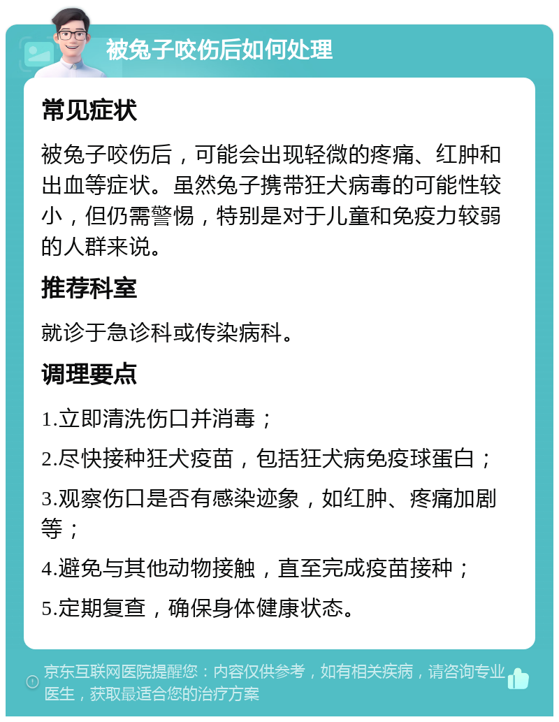 被兔子咬伤后如何处理 常见症状 被兔子咬伤后，可能会出现轻微的疼痛、红肿和出血等症状。虽然兔子携带狂犬病毒的可能性较小，但仍需警惕，特别是对于儿童和免疫力较弱的人群来说。 推荐科室 就诊于急诊科或传染病科。 调理要点 1.立即清洗伤口并消毒； 2.尽快接种狂犬疫苗，包括狂犬病免疫球蛋白； 3.观察伤口是否有感染迹象，如红肿、疼痛加剧等； 4.避免与其他动物接触，直至完成疫苗接种； 5.定期复查，确保身体健康状态。