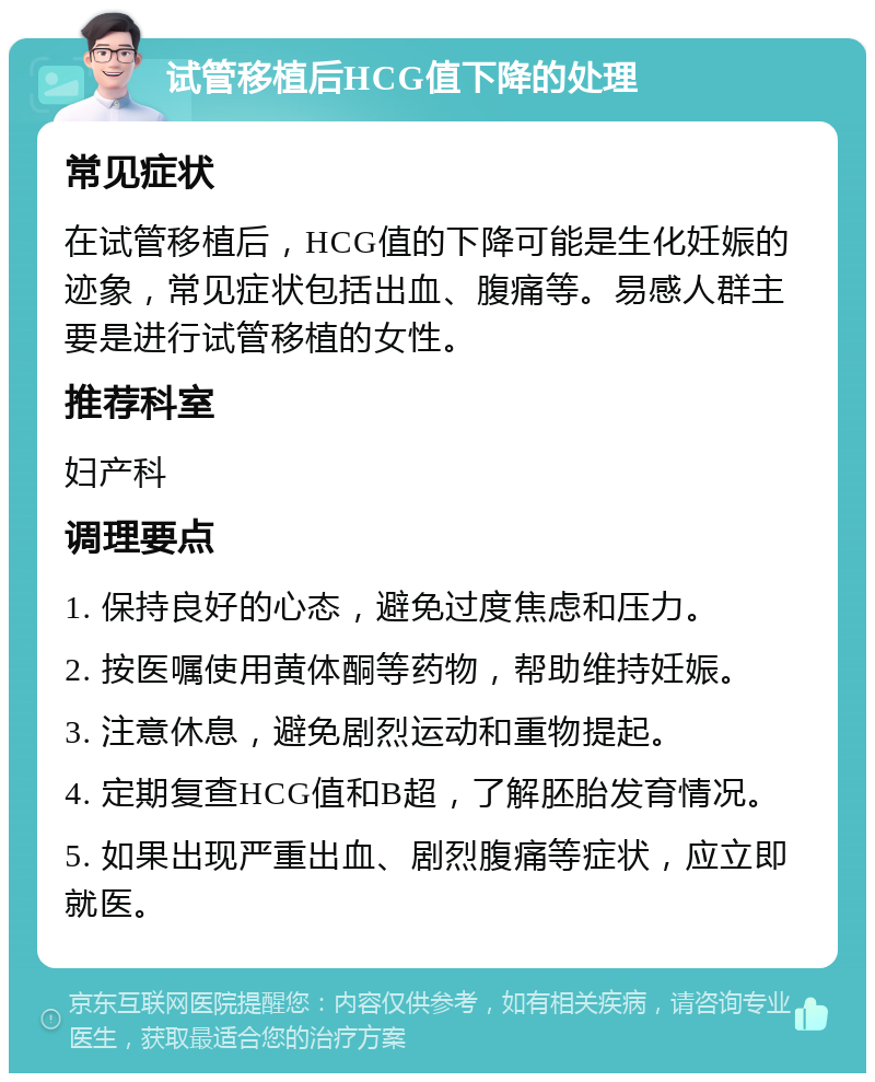 试管移植后HCG值下降的处理 常见症状 在试管移植后，HCG值的下降可能是生化妊娠的迹象，常见症状包括出血、腹痛等。易感人群主要是进行试管移植的女性。 推荐科室 妇产科 调理要点 1. 保持良好的心态，避免过度焦虑和压力。 2. 按医嘱使用黄体酮等药物，帮助维持妊娠。 3. 注意休息，避免剧烈运动和重物提起。 4. 定期复查HCG值和B超，了解胚胎发育情况。 5. 如果出现严重出血、剧烈腹痛等症状，应立即就医。