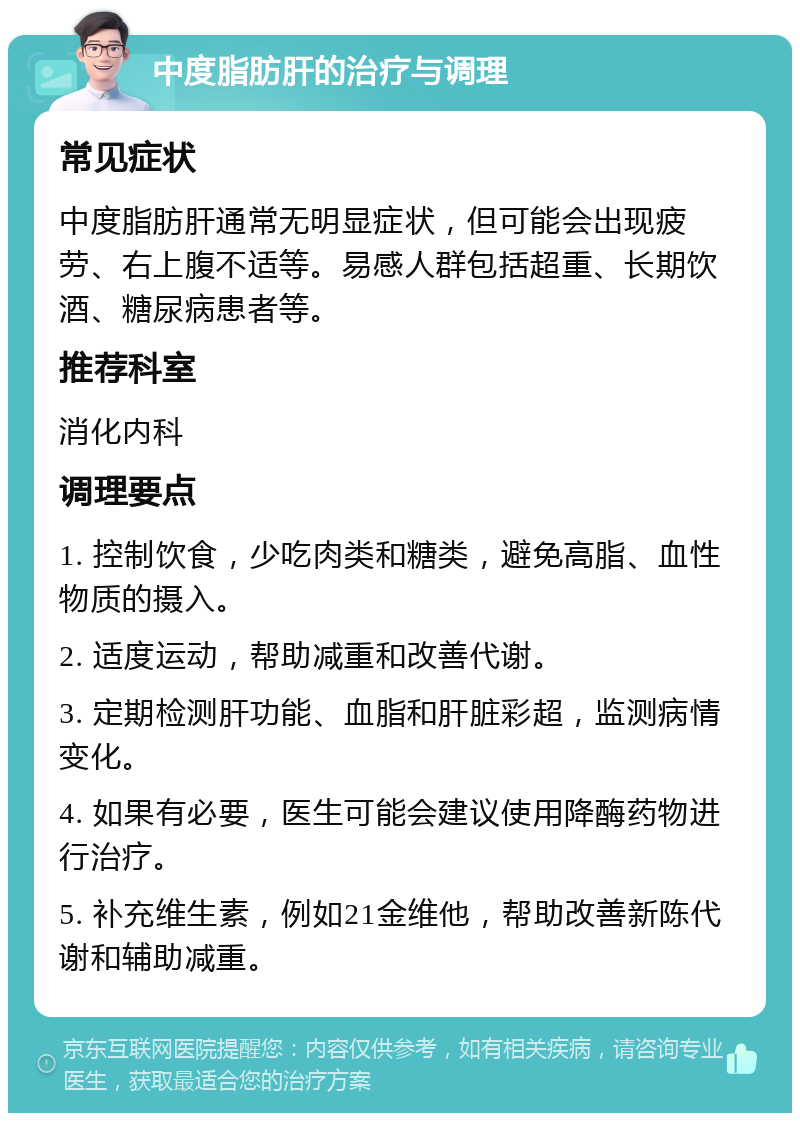 中度脂肪肝的治疗与调理 常见症状 中度脂肪肝通常无明显症状，但可能会出现疲劳、右上腹不适等。易感人群包括超重、长期饮酒、糖尿病患者等。 推荐科室 消化内科 调理要点 1. 控制饮食，少吃肉类和糖类，避免高脂、血性物质的摄入。 2. 适度运动，帮助减重和改善代谢。 3. 定期检测肝功能、血脂和肝脏彩超，监测病情变化。 4. 如果有必要，医生可能会建议使用降酶药物进行治疗。 5. 补充维生素，例如21金维他，帮助改善新陈代谢和辅助减重。