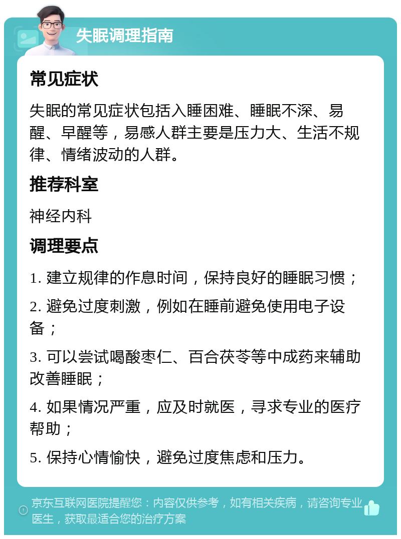 失眠调理指南 常见症状 失眠的常见症状包括入睡困难、睡眠不深、易醒、早醒等，易感人群主要是压力大、生活不规律、情绪波动的人群。 推荐科室 神经内科 调理要点 1. 建立规律的作息时间，保持良好的睡眠习惯； 2. 避免过度刺激，例如在睡前避免使用电子设备； 3. 可以尝试喝酸枣仁、百合茯苓等中成药来辅助改善睡眠； 4. 如果情况严重，应及时就医，寻求专业的医疗帮助； 5. 保持心情愉快，避免过度焦虑和压力。