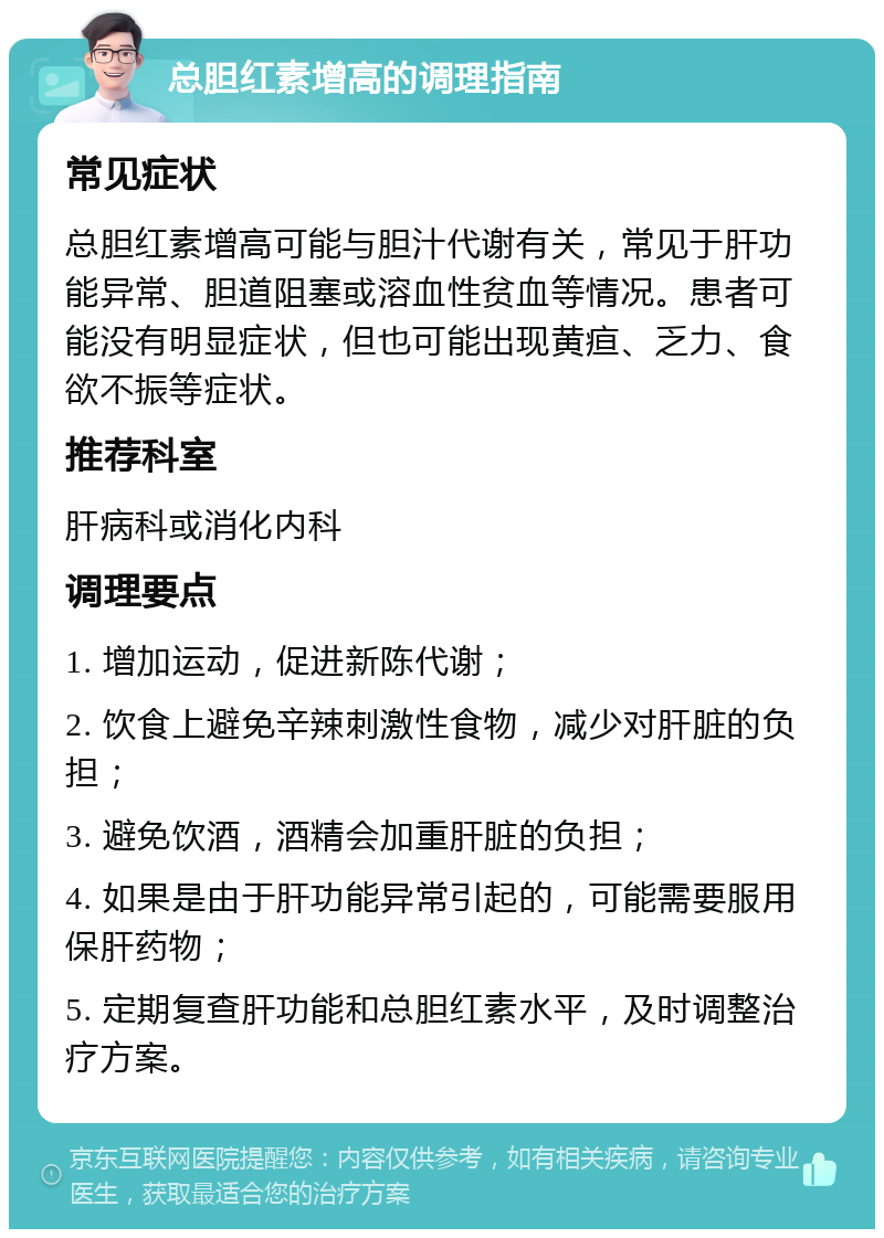 总胆红素增高的调理指南 常见症状 总胆红素增高可能与胆汁代谢有关，常见于肝功能异常、胆道阻塞或溶血性贫血等情况。患者可能没有明显症状，但也可能出现黄疸、乏力、食欲不振等症状。 推荐科室 肝病科或消化内科 调理要点 1. 增加运动，促进新陈代谢； 2. 饮食上避免辛辣刺激性食物，减少对肝脏的负担； 3. 避免饮酒，酒精会加重肝脏的负担； 4. 如果是由于肝功能异常引起的，可能需要服用保肝药物； 5. 定期复查肝功能和总胆红素水平，及时调整治疗方案。