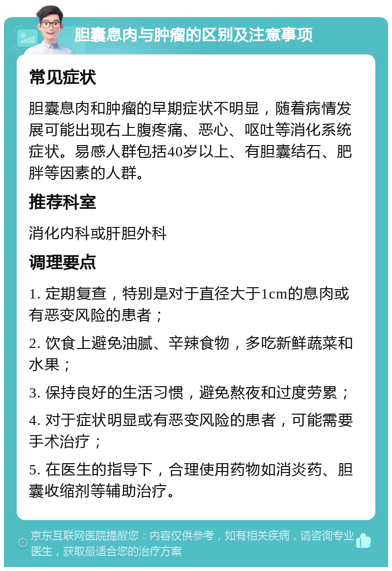 胆囊息肉与肿瘤的区别及注意事项 常见症状 胆囊息肉和肿瘤的早期症状不明显，随着病情发展可能出现右上腹疼痛、恶心、呕吐等消化系统症状。易感人群包括40岁以上、有胆囊结石、肥胖等因素的人群。 推荐科室 消化内科或肝胆外科 调理要点 1. 定期复查，特别是对于直径大于1cm的息肉或有恶变风险的患者； 2. 饮食上避免油腻、辛辣食物，多吃新鲜蔬菜和水果； 3. 保持良好的生活习惯，避免熬夜和过度劳累； 4. 对于症状明显或有恶变风险的患者，可能需要手术治疗； 5. 在医生的指导下，合理使用药物如消炎药、胆囊收缩剂等辅助治疗。