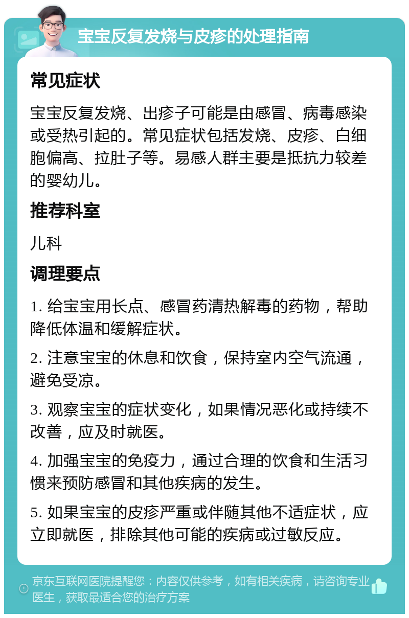 宝宝反复发烧与皮疹的处理指南 常见症状 宝宝反复发烧、出疹子可能是由感冒、病毒感染或受热引起的。常见症状包括发烧、皮疹、白细胞偏高、拉肚子等。易感人群主要是抵抗力较差的婴幼儿。 推荐科室 儿科 调理要点 1. 给宝宝用长点、感冒药清热解毒的药物，帮助降低体温和缓解症状。 2. 注意宝宝的休息和饮食，保持室内空气流通，避免受凉。 3. 观察宝宝的症状变化，如果情况恶化或持续不改善，应及时就医。 4. 加强宝宝的免疫力，通过合理的饮食和生活习惯来预防感冒和其他疾病的发生。 5. 如果宝宝的皮疹严重或伴随其他不适症状，应立即就医，排除其他可能的疾病或过敏反应。