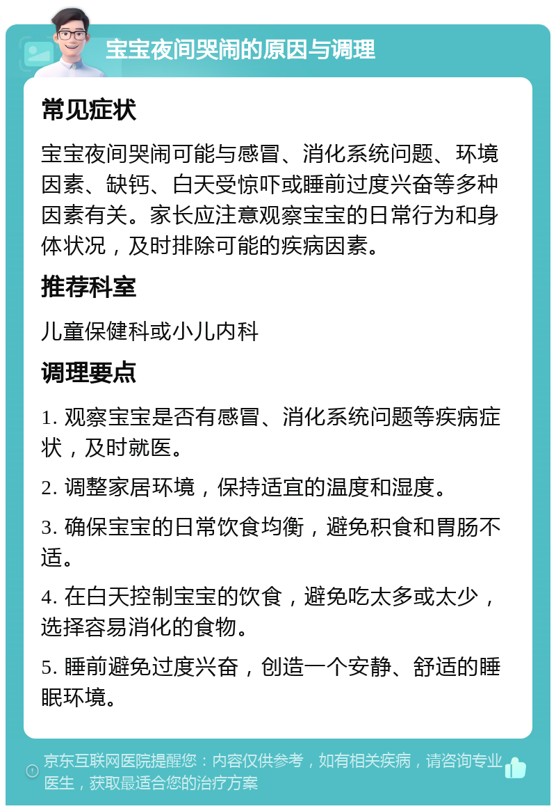 宝宝夜间哭闹的原因与调理 常见症状 宝宝夜间哭闹可能与感冒、消化系统问题、环境因素、缺钙、白天受惊吓或睡前过度兴奋等多种因素有关。家长应注意观察宝宝的日常行为和身体状况，及时排除可能的疾病因素。 推荐科室 儿童保健科或小儿内科 调理要点 1. 观察宝宝是否有感冒、消化系统问题等疾病症状，及时就医。 2. 调整家居环境，保持适宜的温度和湿度。 3. 确保宝宝的日常饮食均衡，避免积食和胃肠不适。 4. 在白天控制宝宝的饮食，避免吃太多或太少，选择容易消化的食物。 5. 睡前避免过度兴奋，创造一个安静、舒适的睡眠环境。