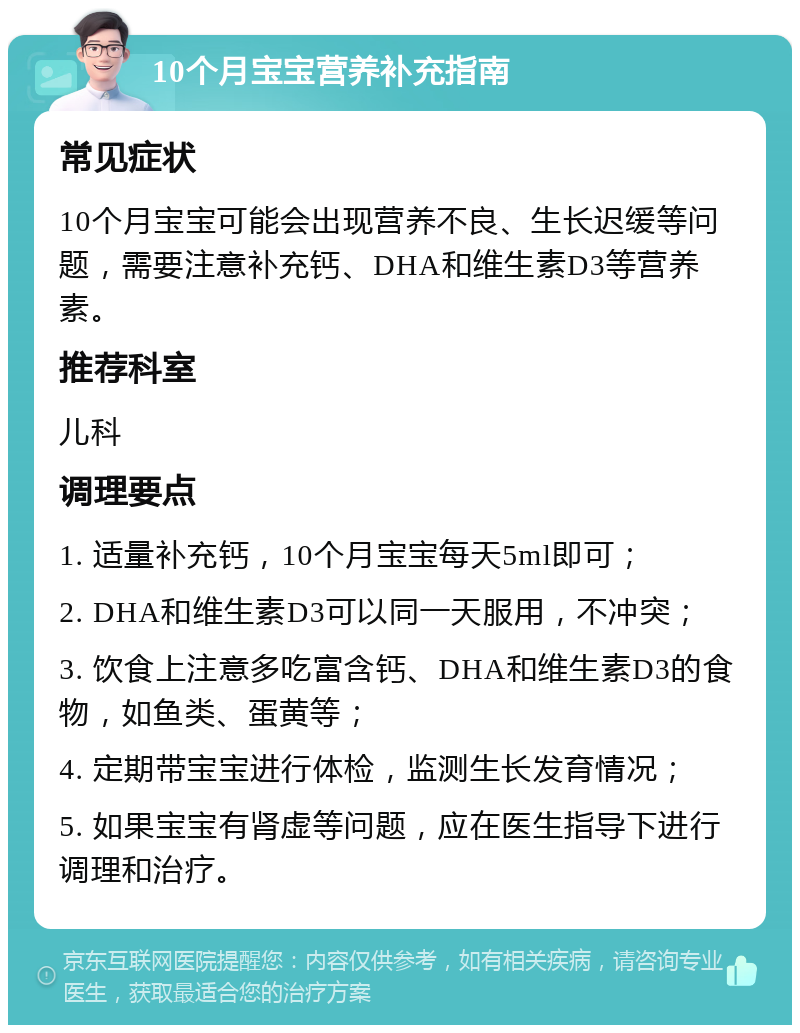 10个月宝宝营养补充指南 常见症状 10个月宝宝可能会出现营养不良、生长迟缓等问题，需要注意补充钙、DHA和维生素D3等营养素。 推荐科室 儿科 调理要点 1. 适量补充钙，10个月宝宝每天5ml即可； 2. DHA和维生素D3可以同一天服用，不冲突； 3. 饮食上注意多吃富含钙、DHA和维生素D3的食物，如鱼类、蛋黄等； 4. 定期带宝宝进行体检，监测生长发育情况； 5. 如果宝宝有肾虚等问题，应在医生指导下进行调理和治疗。