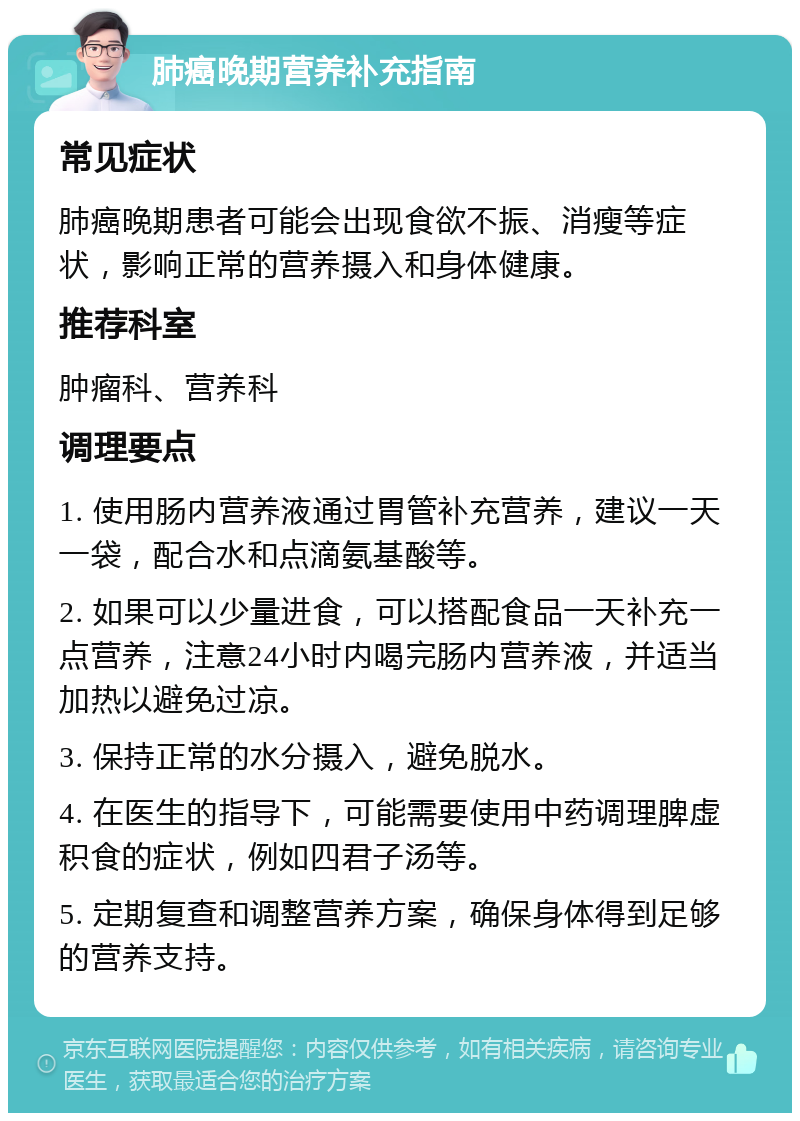 肺癌晚期营养补充指南 常见症状 肺癌晚期患者可能会出现食欲不振、消瘦等症状，影响正常的营养摄入和身体健康。 推荐科室 肿瘤科、营养科 调理要点 1. 使用肠内营养液通过胃管补充营养，建议一天一袋，配合水和点滴氨基酸等。 2. 如果可以少量进食，可以搭配食品一天补充一点营养，注意24小时内喝完肠内营养液，并适当加热以避免过凉。 3. 保持正常的水分摄入，避免脱水。 4. 在医生的指导下，可能需要使用中药调理脾虚积食的症状，例如四君子汤等。 5. 定期复查和调整营养方案，确保身体得到足够的营养支持。