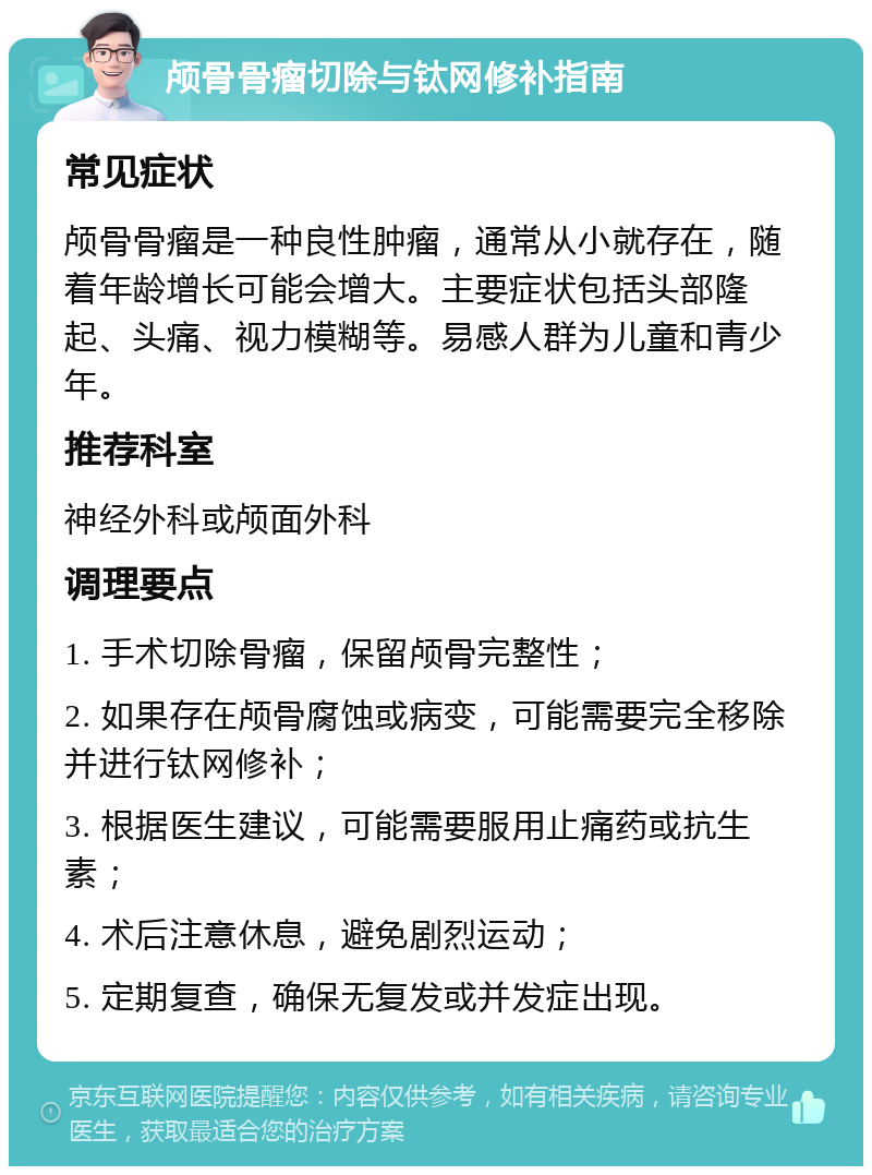 颅骨骨瘤切除与钛网修补指南 常见症状 颅骨骨瘤是一种良性肿瘤，通常从小就存在，随着年龄增长可能会增大。主要症状包括头部隆起、头痛、视力模糊等。易感人群为儿童和青少年。 推荐科室 神经外科或颅面外科 调理要点 1. 手术切除骨瘤，保留颅骨完整性； 2. 如果存在颅骨腐蚀或病变，可能需要完全移除并进行钛网修补； 3. 根据医生建议，可能需要服用止痛药或抗生素； 4. 术后注意休息，避免剧烈运动； 5. 定期复查，确保无复发或并发症出现。