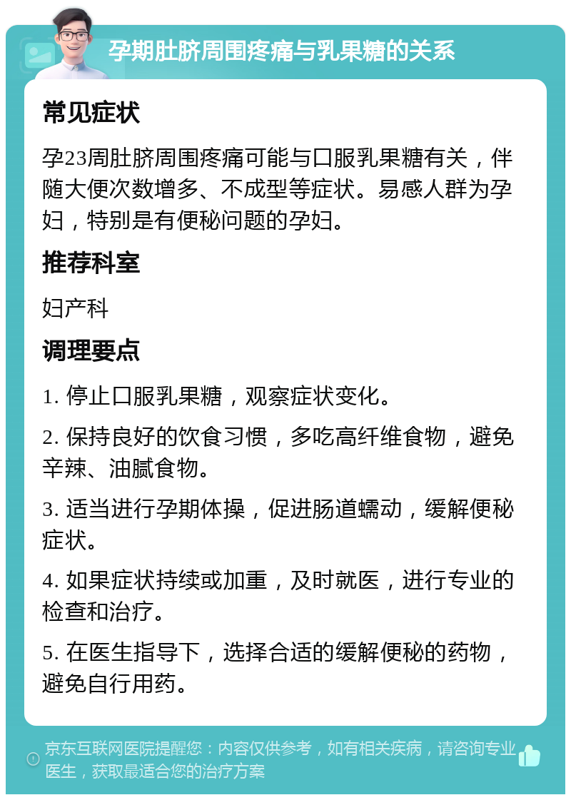 孕期肚脐周围疼痛与乳果糖的关系 常见症状 孕23周肚脐周围疼痛可能与口服乳果糖有关，伴随大便次数增多、不成型等症状。易感人群为孕妇，特别是有便秘问题的孕妇。 推荐科室 妇产科 调理要点 1. 停止口服乳果糖，观察症状变化。 2. 保持良好的饮食习惯，多吃高纤维食物，避免辛辣、油腻食物。 3. 适当进行孕期体操，促进肠道蠕动，缓解便秘症状。 4. 如果症状持续或加重，及时就医，进行专业的检查和治疗。 5. 在医生指导下，选择合适的缓解便秘的药物，避免自行用药。