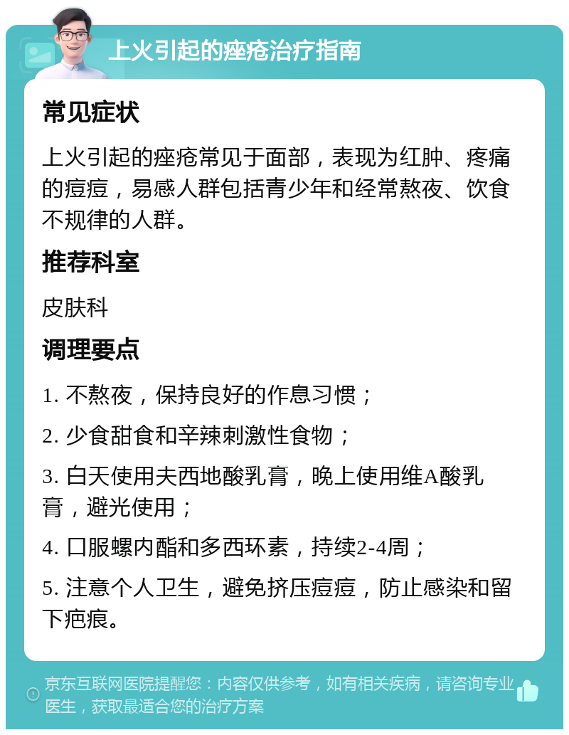 上火引起的痤疮治疗指南 常见症状 上火引起的痤疮常见于面部，表现为红肿、疼痛的痘痘，易感人群包括青少年和经常熬夜、饮食不规律的人群。 推荐科室 皮肤科 调理要点 1. 不熬夜，保持良好的作息习惯； 2. 少食甜食和辛辣刺激性食物； 3. 白天使用夫西地酸乳膏，晚上使用维A酸乳膏，避光使用； 4. 口服螺内酯和多西环素，持续2-4周； 5. 注意个人卫生，避免挤压痘痘，防止感染和留下疤痕。