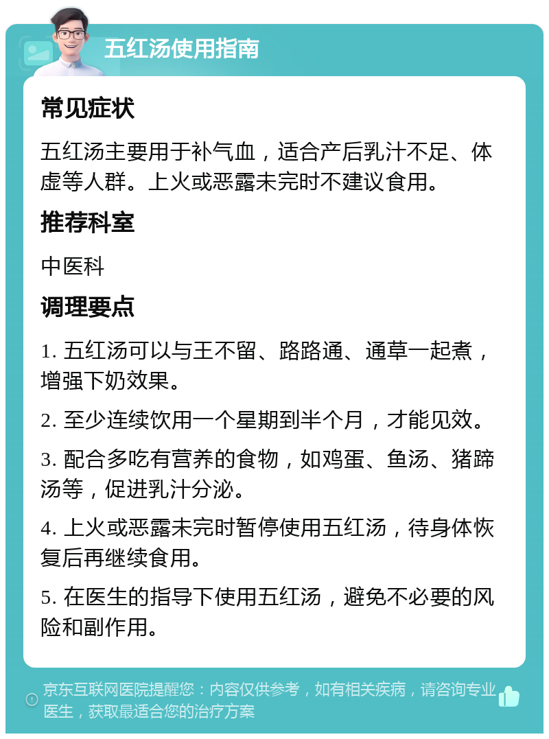 五红汤使用指南 常见症状 五红汤主要用于补气血，适合产后乳汁不足、体虚等人群。上火或恶露未完时不建议食用。 推荐科室 中医科 调理要点 1. 五红汤可以与王不留、路路通、通草一起煮，增强下奶效果。 2. 至少连续饮用一个星期到半个月，才能见效。 3. 配合多吃有营养的食物，如鸡蛋、鱼汤、猪蹄汤等，促进乳汁分泌。 4. 上火或恶露未完时暂停使用五红汤，待身体恢复后再继续食用。 5. 在医生的指导下使用五红汤，避免不必要的风险和副作用。