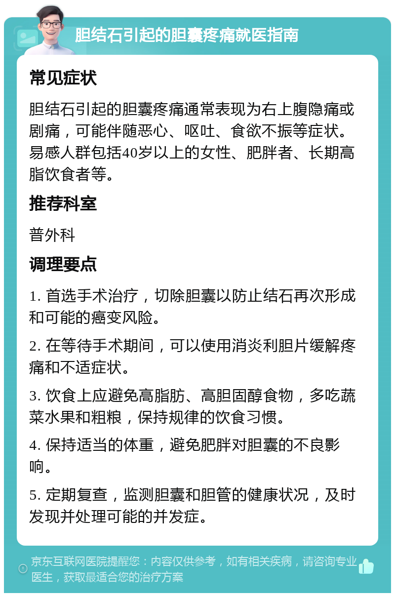 胆结石引起的胆囊疼痛就医指南 常见症状 胆结石引起的胆囊疼痛通常表现为右上腹隐痛或剧痛，可能伴随恶心、呕吐、食欲不振等症状。易感人群包括40岁以上的女性、肥胖者、长期高脂饮食者等。 推荐科室 普外科 调理要点 1. 首选手术治疗，切除胆囊以防止结石再次形成和可能的癌变风险。 2. 在等待手术期间，可以使用消炎利胆片缓解疼痛和不适症状。 3. 饮食上应避免高脂肪、高胆固醇食物，多吃蔬菜水果和粗粮，保持规律的饮食习惯。 4. 保持适当的体重，避免肥胖对胆囊的不良影响。 5. 定期复查，监测胆囊和胆管的健康状况，及时发现并处理可能的并发症。