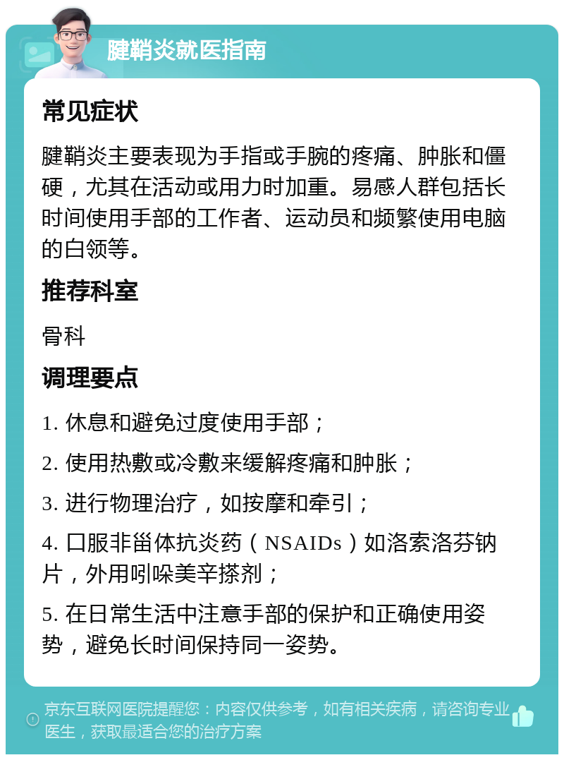 腱鞘炎就医指南 常见症状 腱鞘炎主要表现为手指或手腕的疼痛、肿胀和僵硬，尤其在活动或用力时加重。易感人群包括长时间使用手部的工作者、运动员和频繁使用电脑的白领等。 推荐科室 骨科 调理要点 1. 休息和避免过度使用手部； 2. 使用热敷或冷敷来缓解疼痛和肿胀； 3. 进行物理治疗，如按摩和牵引； 4. 口服非甾体抗炎药（NSAIDs）如洛索洛芬钠片，外用吲哚美辛搽剂； 5. 在日常生活中注意手部的保护和正确使用姿势，避免长时间保持同一姿势。