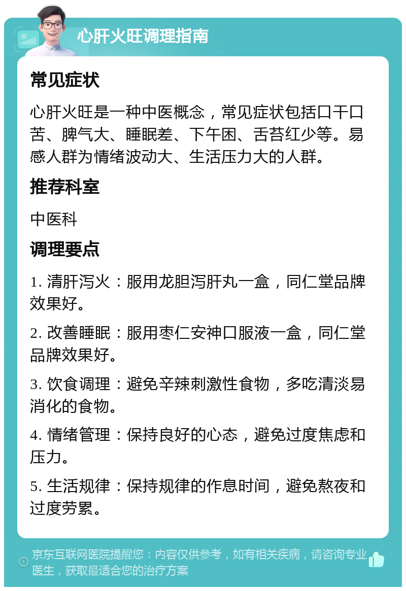 心肝火旺调理指南 常见症状 心肝火旺是一种中医概念，常见症状包括口干口苦、脾气大、睡眠差、下午困、舌苔红少等。易感人群为情绪波动大、生活压力大的人群。 推荐科室 中医科 调理要点 1. 清肝泻火：服用龙胆泻肝丸一盒，同仁堂品牌效果好。 2. 改善睡眠：服用枣仁安神口服液一盒，同仁堂品牌效果好。 3. 饮食调理：避免辛辣刺激性食物，多吃清淡易消化的食物。 4. 情绪管理：保持良好的心态，避免过度焦虑和压力。 5. 生活规律：保持规律的作息时间，避免熬夜和过度劳累。