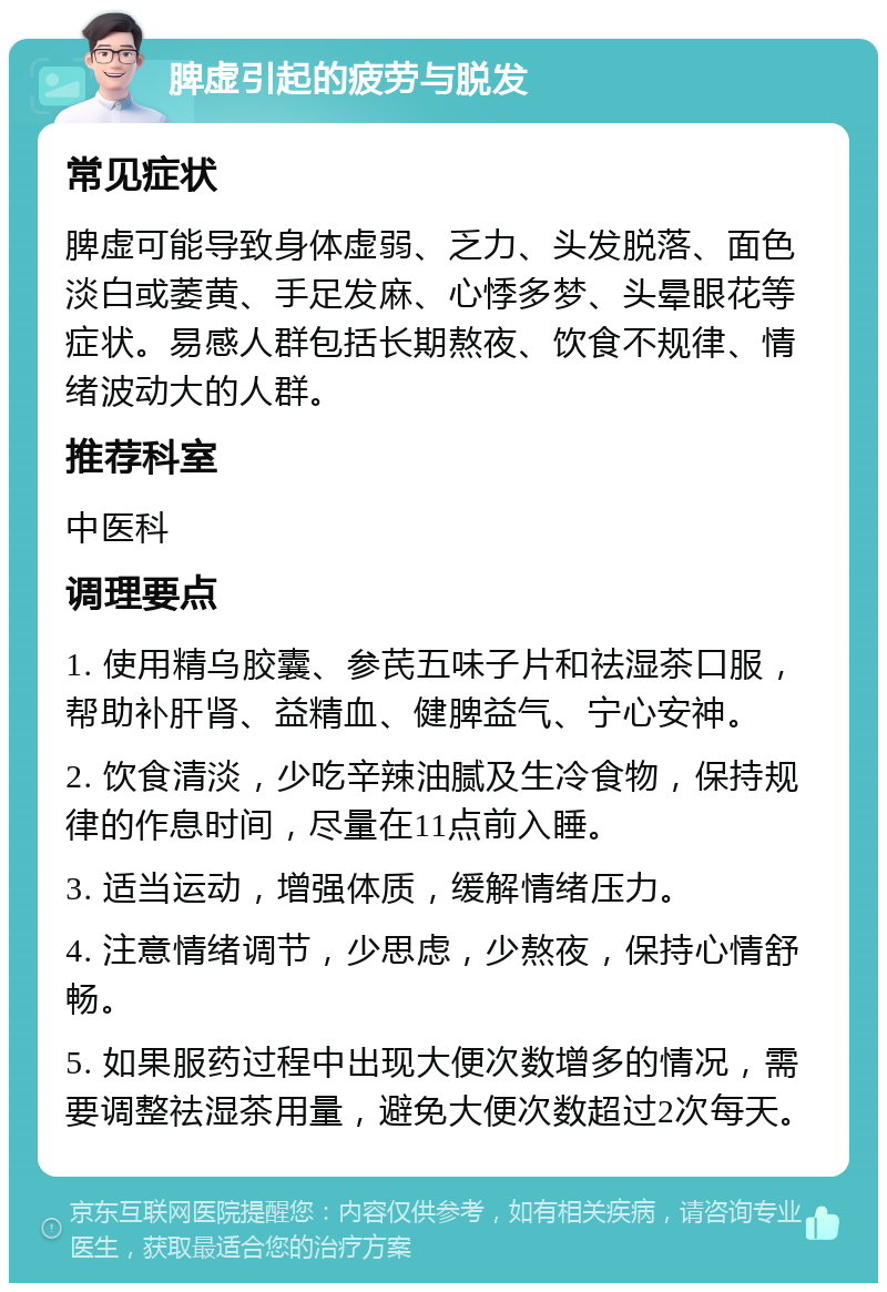 脾虚引起的疲劳与脱发 常见症状 脾虚可能导致身体虚弱、乏力、头发脱落、面色淡白或萎黄、手足发麻、心悸多梦、头晕眼花等症状。易感人群包括长期熬夜、饮食不规律、情绪波动大的人群。 推荐科室 中医科 调理要点 1. 使用精乌胶囊、参芪五味子片和祛湿茶口服，帮助补肝肾、益精血、健脾益气、宁心安神。 2. 饮食清淡，少吃辛辣油腻及生冷食物，保持规律的作息时间，尽量在11点前入睡。 3. 适当运动，增强体质，缓解情绪压力。 4. 注意情绪调节，少思虑，少熬夜，保持心情舒畅。 5. 如果服药过程中出现大便次数增多的情况，需要调整祛湿茶用量，避免大便次数超过2次每天。