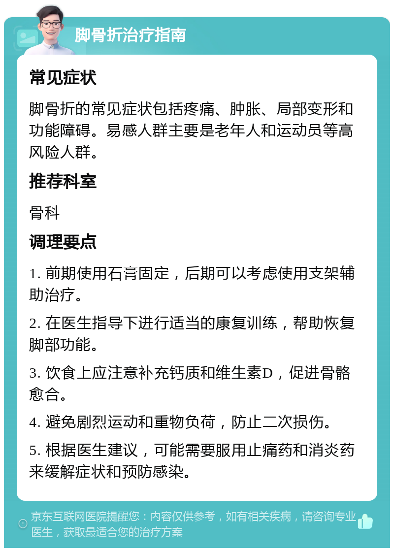 脚骨折治疗指南 常见症状 脚骨折的常见症状包括疼痛、肿胀、局部变形和功能障碍。易感人群主要是老年人和运动员等高风险人群。 推荐科室 骨科 调理要点 1. 前期使用石膏固定，后期可以考虑使用支架辅助治疗。 2. 在医生指导下进行适当的康复训练，帮助恢复脚部功能。 3. 饮食上应注意补充钙质和维生素D，促进骨骼愈合。 4. 避免剧烈运动和重物负荷，防止二次损伤。 5. 根据医生建议，可能需要服用止痛药和消炎药来缓解症状和预防感染。