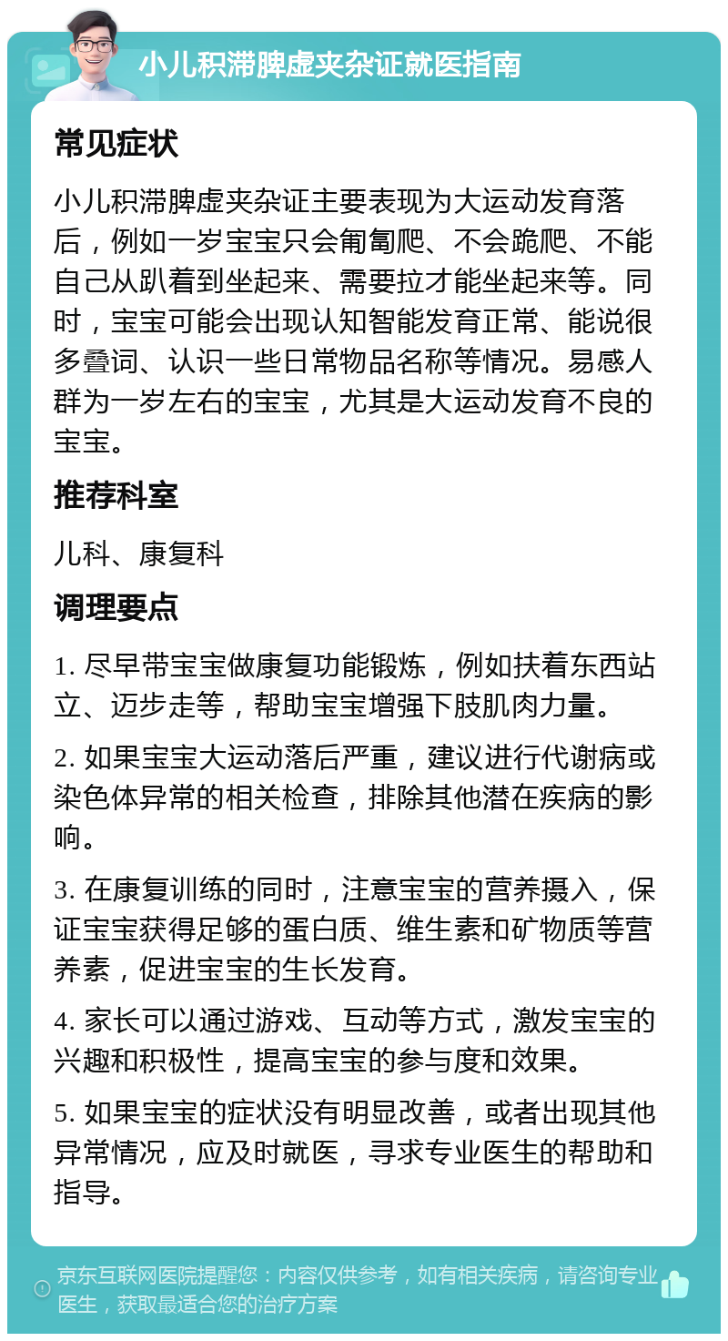 小儿积滞脾虚夹杂证就医指南 常见症状 小儿积滞脾虚夹杂证主要表现为大运动发育落后，例如一岁宝宝只会匍匐爬、不会跪爬、不能自己从趴着到坐起来、需要拉才能坐起来等。同时，宝宝可能会出现认知智能发育正常、能说很多叠词、认识一些日常物品名称等情况。易感人群为一岁左右的宝宝，尤其是大运动发育不良的宝宝。 推荐科室 儿科、康复科 调理要点 1. 尽早带宝宝做康复功能锻炼，例如扶着东西站立、迈步走等，帮助宝宝增强下肢肌肉力量。 2. 如果宝宝大运动落后严重，建议进行代谢病或染色体异常的相关检查，排除其他潜在疾病的影响。 3. 在康复训练的同时，注意宝宝的营养摄入，保证宝宝获得足够的蛋白质、维生素和矿物质等营养素，促进宝宝的生长发育。 4. 家长可以通过游戏、互动等方式，激发宝宝的兴趣和积极性，提高宝宝的参与度和效果。 5. 如果宝宝的症状没有明显改善，或者出现其他异常情况，应及时就医，寻求专业医生的帮助和指导。