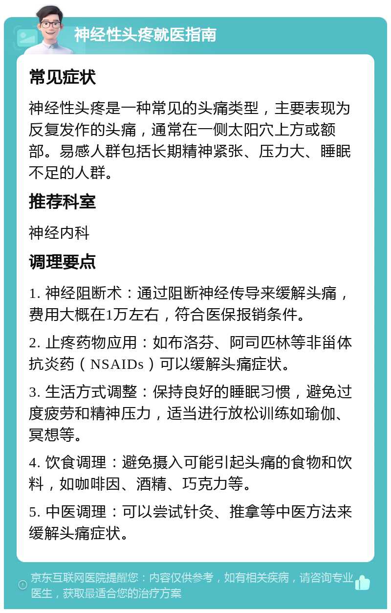 神经性头疼就医指南 常见症状 神经性头疼是一种常见的头痛类型，主要表现为反复发作的头痛，通常在一侧太阳穴上方或额部。易感人群包括长期精神紧张、压力大、睡眠不足的人群。 推荐科室 神经内科 调理要点 1. 神经阻断术：通过阻断神经传导来缓解头痛，费用大概在1万左右，符合医保报销条件。 2. 止疼药物应用：如布洛芬、阿司匹林等非甾体抗炎药（NSAIDs）可以缓解头痛症状。 3. 生活方式调整：保持良好的睡眠习惯，避免过度疲劳和精神压力，适当进行放松训练如瑜伽、冥想等。 4. 饮食调理：避免摄入可能引起头痛的食物和饮料，如咖啡因、酒精、巧克力等。 5. 中医调理：可以尝试针灸、推拿等中医方法来缓解头痛症状。