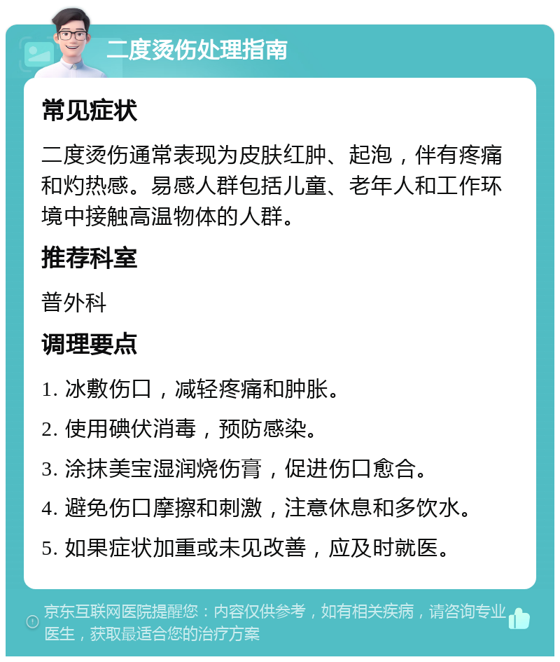 二度烫伤处理指南 常见症状 二度烫伤通常表现为皮肤红肿、起泡，伴有疼痛和灼热感。易感人群包括儿童、老年人和工作环境中接触高温物体的人群。 推荐科室 普外科 调理要点 1. 冰敷伤口，减轻疼痛和肿胀。 2. 使用碘伏消毒，预防感染。 3. 涂抹美宝湿润烧伤膏，促进伤口愈合。 4. 避免伤口摩擦和刺激，注意休息和多饮水。 5. 如果症状加重或未见改善，应及时就医。